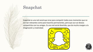 Snapchat
Snapchat es una red social que sirve para compartir todos esos momentos que no
son tan relevantes como para hacerlos permanentes, pero que aun así deseas
compartirlos con tus amigos. Es una red social divertida, que da mucho margen a la
imaginación y creatividad.
 