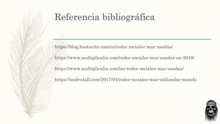 Referencia bibliográfica
https://blog.hootsuite.com/es/redes-sociales-mas-usadas/
https://www.multiplicalia.com/redes-sociales-mas-usadas-en-2019/
https://www.multiplicalia.com/las-redes-sociales-mas-usadas/
https://andro4all.com/2017/04/redes-sociales-mas-utilizadas-mundo
 