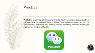 Wechat
WeChat Es un servicio de mensajería de texto móvil y servicio de comunicación de
mensajes de voz creado por Tencent, fábrica China, se lanzó en enero del 2011.​ La
aplicación está disponible para Android, iPhone, BlackBerry, Windows Phone, y las
plataformas Symbian s40 y s60.
 
