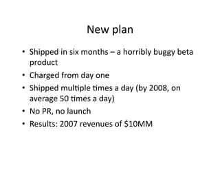 New plan 
•  Shipped in six months – a horribly buggy beta 
   product 
•  Charged from day one 
•  Shipped mulXple Xmes a...