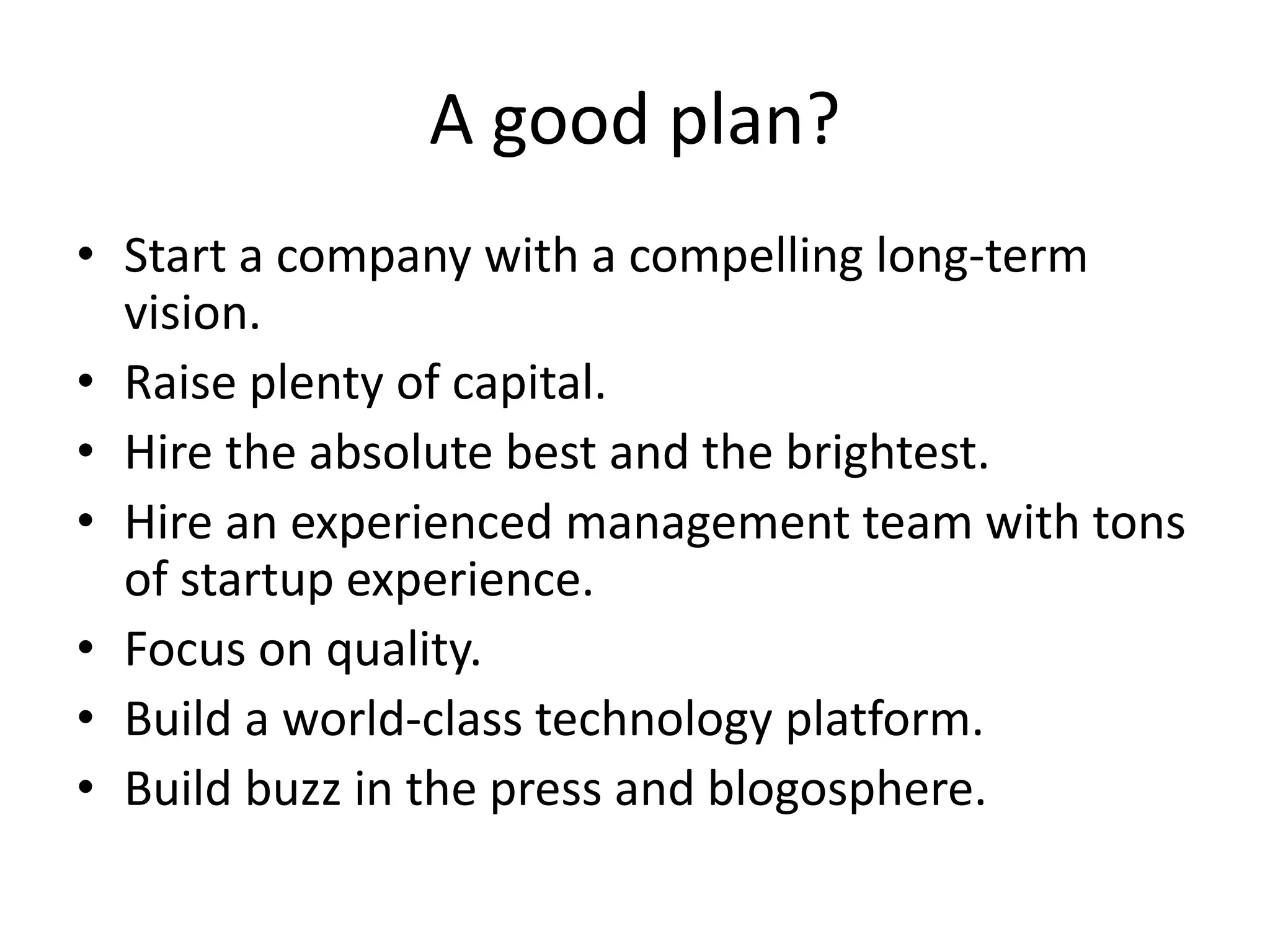 A good plan? 
• Start a company with a compelling long-term 
vision. 
• Raise plenty of capital. 
• Hire the absolute best and the brightest. 
• Hire an experienced management team with tons 
of startup experience. 
• Focus on quality. 
• Build a world-class technology platform. 
• Build buzz in the press and blogosphere. 
 