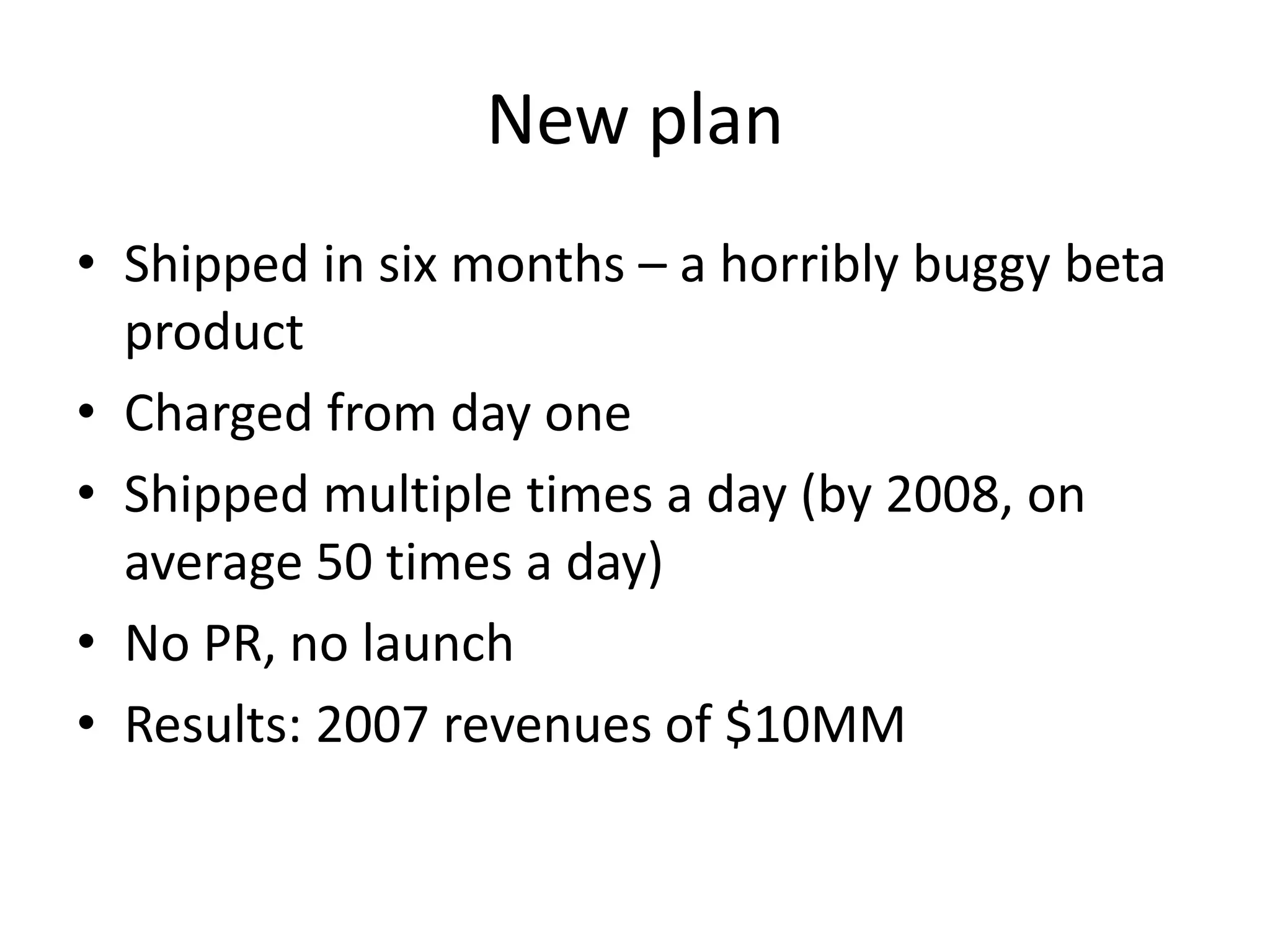 New plan 
• Shipped in six months – a horribly buggy beta 
product 
• Charged from day one 
• Shipped multiple times a day (by 2008, on 
average 50 times a day) 
• No PR, no launch 
• Results: 2007 revenues of $10MM 
 