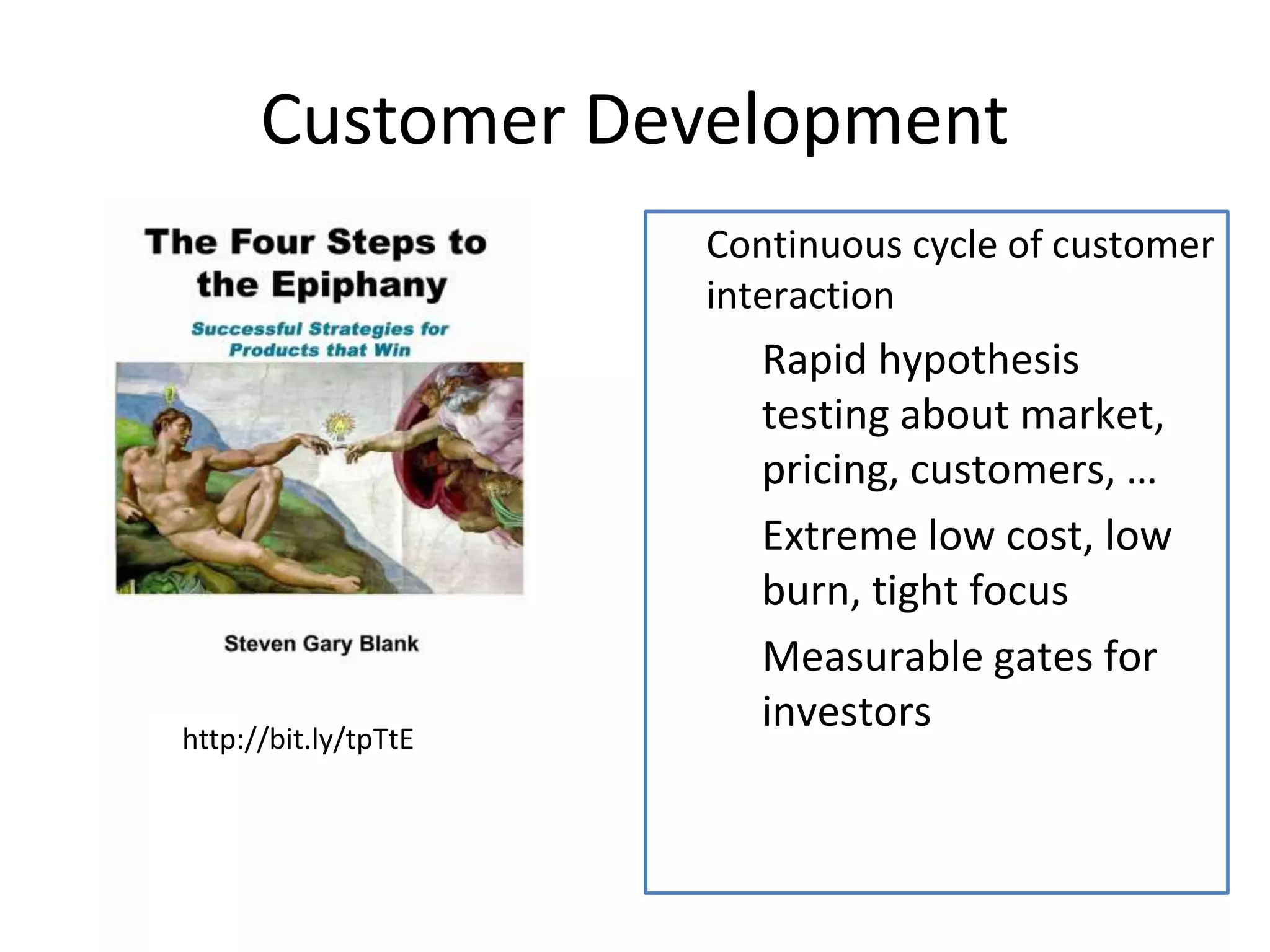 Customer Development 
 Continuous cycle of customer 
interaction 
 Rapid hypothesis 
testing about market, 
pricing, customers, … 
 Extreme low cost, low 
burn, tight focus 
 Measurable gates for 
investors 
http://bit.ly/tpTtE 
 