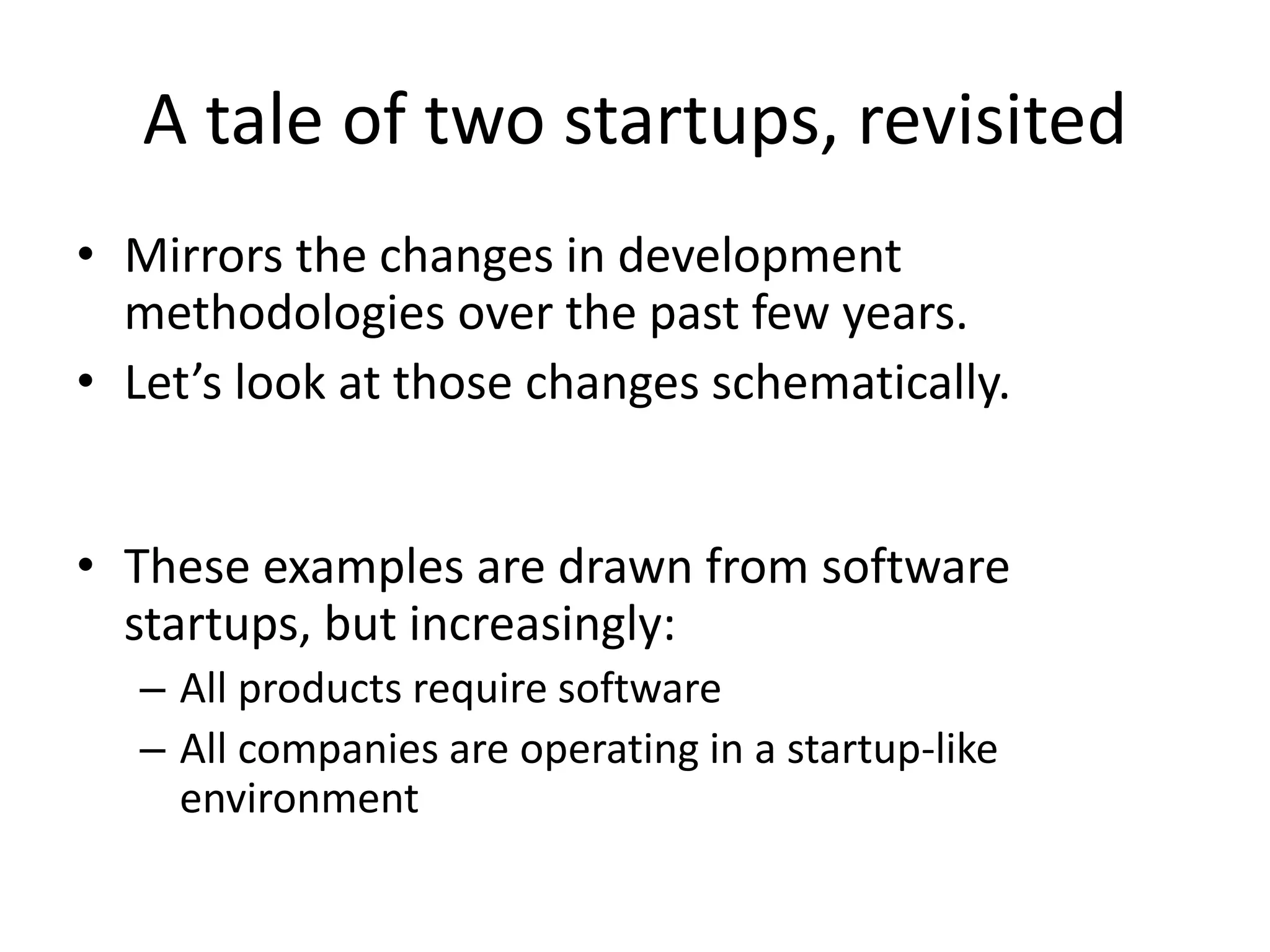 A tale of two startups, revisited 
• Mirrors the changes in development 
methodologies over the past few years. 
• Let’s look at those changes schematically. 
• These examples are drawn from software 
startups, but increasingly: 
– All products require software 
– All companies are operating in a startup-like 
environment 
 