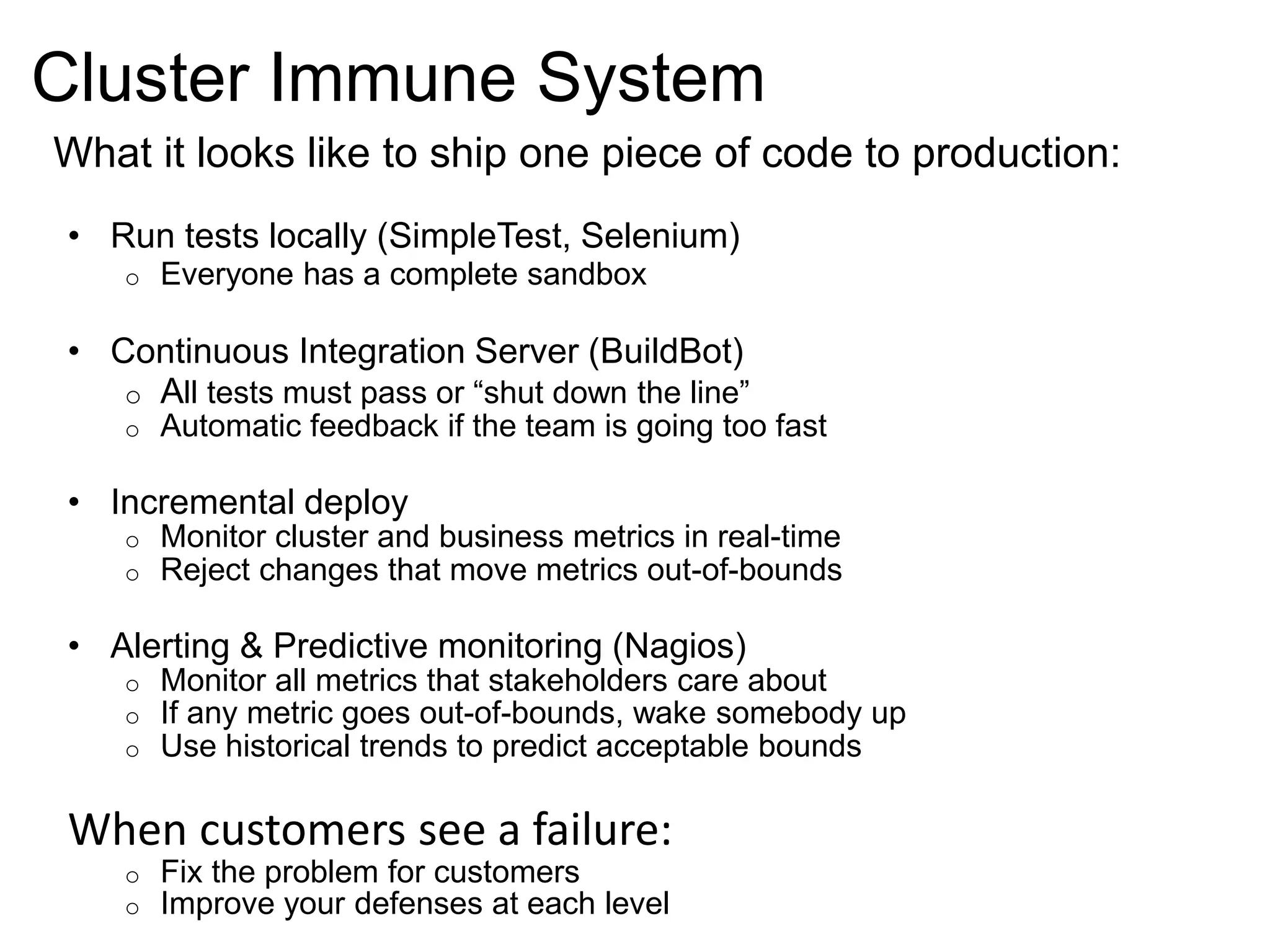 Cluster Immune System 
What it looks like to ship one piece of code to production: 
• Run tests locally (SimpleTest, Selenium) 
o Everyone has a complete sandbox 
• Continuous Integration Server (BuildBot) 
o All tests must pass or “shut down the line” 
o Automatic feedback if the team is going too fast 
• Incremental deploy 
o Monitor cluster and business metrics in real-time 
o Reject changes that move metrics out-of-bounds 
• Alerting & Predictive monitoring (Nagios) 
o Monitor all metrics that stakeholders care about 
o If any metric goes out-of-bounds, wake somebody up 
o Use historical trends to predict acceptable bounds 
When customers see a failure: 
o Fix the problem for customers 
o Improve your defenses at each level 
 