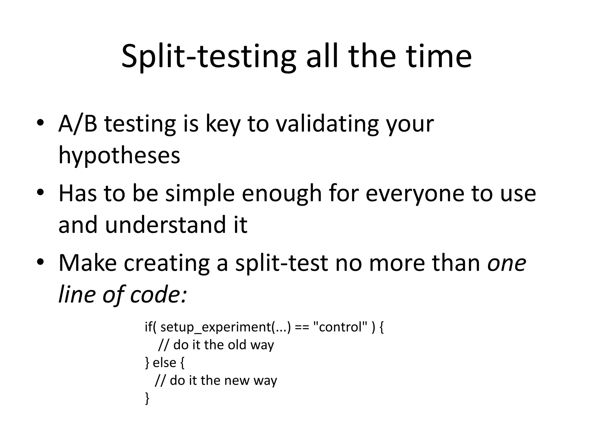 Split-testing all the time 
• A/B testing is key to validating your 
hypotheses 
• Has to be simple enough for everyone to use 
and understand it 
• Make creating a split-test no more than one 
line of code: 
if( setup_experiment(...) == "control" ) { 
// do it the old way 
} else { 
// do it the new way 
} 
 