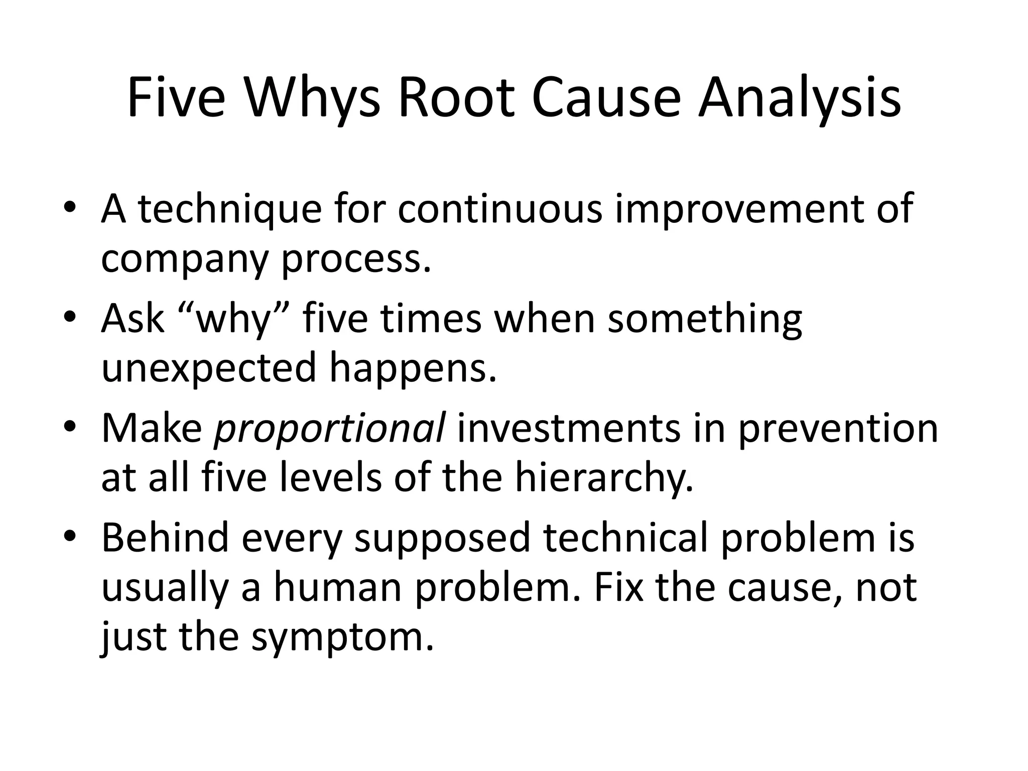 Five Whys Root Cause Analysis 
• A technique for continuous improvement of 
company process. 
• Ask “why” five times when something 
unexpected happens. 
• Make proportional investments in prevention 
at all five levels of the hierarchy. 
• Behind every supposed technical problem is 
usually a human problem. Fix the cause, not 
just the symptom. 
 