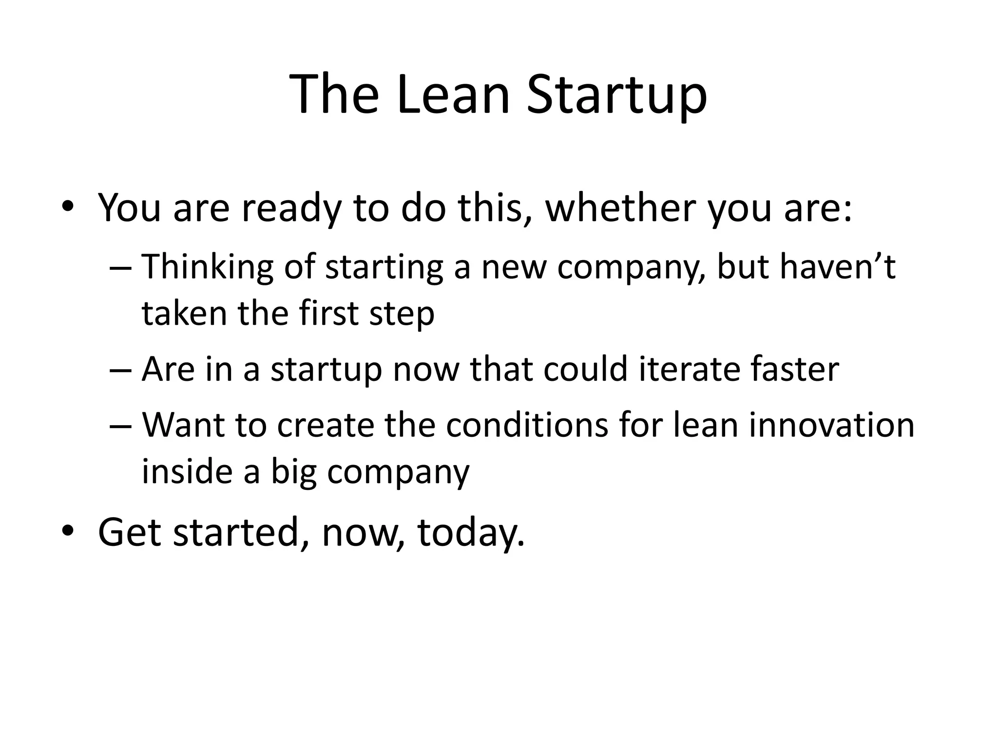 The Lean Startup 
• You are ready to do this, whether you are: 
– Thinking of starting a new company, but haven’t 
taken the first step 
– Are in a startup now that could iterate faster 
– Want to create the conditions for lean innovation 
inside a big company 
• Get started, now, today. 
 