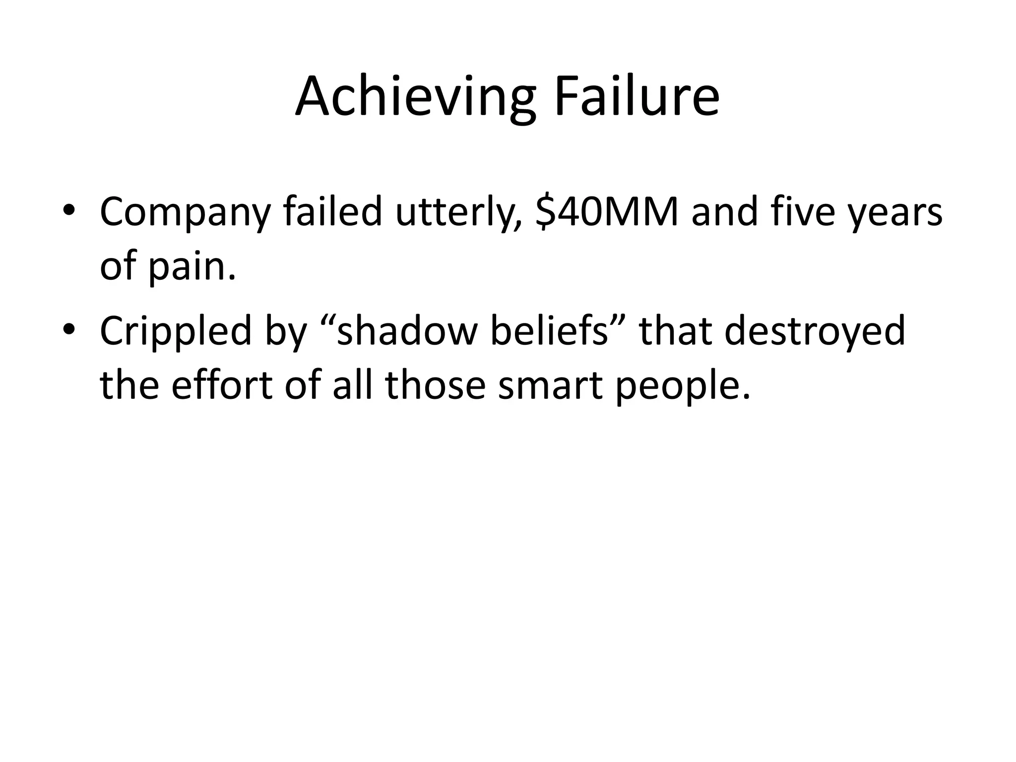 Achieving Failure 
• Company failed utterly, $40MM and five years 
of pain. 
• Crippled by “shadow beliefs” that destroyed 
the effort of all those smart people. 
 
