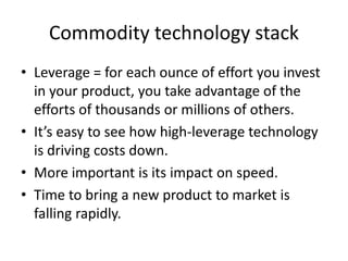 Commodity technology stack 
• Leverage = for each ounce of effort you invest 
in your product, you take advantage of the 
efforts of thousands or millions of others. 
• It’s easy to see how high-leverage technology 
is driving costs down. 
• More important is its impact on speed. 
• Time to bring a new product to market is 
falling rapidly. 
 