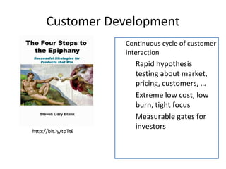 Customer Development 
 Continuous cycle of customer 
interaction 
 Rapid hypothesis 
testing about market, 
pricing, customers, … 
 Extreme low cost, low 
burn, tight focus 
 Measurable gates for 
investors 
http://bit.ly/tpTtE 
 