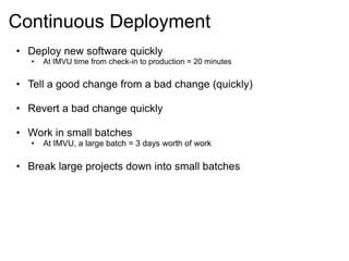 Continuous Deployment 
• Deploy new software quickly 
• At IMVU time from check-in to production = 20 minutes 
• Tell a good change from a bad change (quickly) 
• Revert a bad change quickly 
• Work in small batches 
• At IMVU, a large batch = 3 days worth of work 
• Break large projects down into small batches 
 