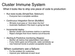 Cluster Immune System 
What it looks like to ship one piece of code to production: 
• Run tests locally (SimpleTest, Selenium) 
o Everyone has a complete sandbox 
• Continuous Integration Server (BuildBot) 
o All tests must pass or “shut down the line” 
o Automatic feedback if the team is going too fast 
• Incremental deploy 
o Monitor cluster and business metrics in real-time 
o Reject changes that move metrics out-of-bounds 
• Alerting & Predictive monitoring (Nagios) 
o Monitor all metrics that stakeholders care about 
o If any metric goes out-of-bounds, wake somebody up 
o Use historical trends to predict acceptable bounds 
When customers see a failure: 
o Fix the problem for customers 
o Improve your defenses at each level 
 