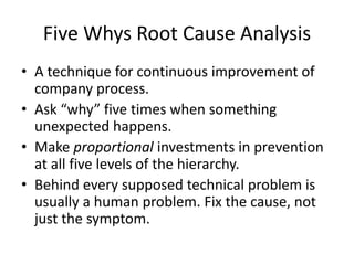Five Whys Root Cause Analysis 
• A technique for continuous improvement of 
company process. 
• Ask “why” five times when something 
unexpected happens. 
• Make proportional investments in prevention 
at all five levels of the hierarchy. 
• Behind every supposed technical problem is 
usually a human problem. Fix the cause, not 
just the symptom. 
 