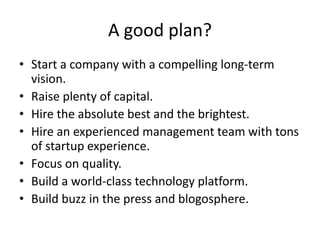 A good plan? 
• Start a company with a compelling long-term 
vision. 
• Raise plenty of capital. 
• Hire the absolute best and the brightest. 
• Hire an experienced management team with tons 
of startup experience. 
• Focus on quality. 
• Build a world-class technology platform. 
• Build buzz in the press and blogosphere. 
 