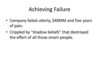 Achieving Failure 
• Company failed utterly, $40MM and five years 
of pain. 
• Crippled by “shadow beliefs” that destroyed 
the effort of all those smart people. 
 