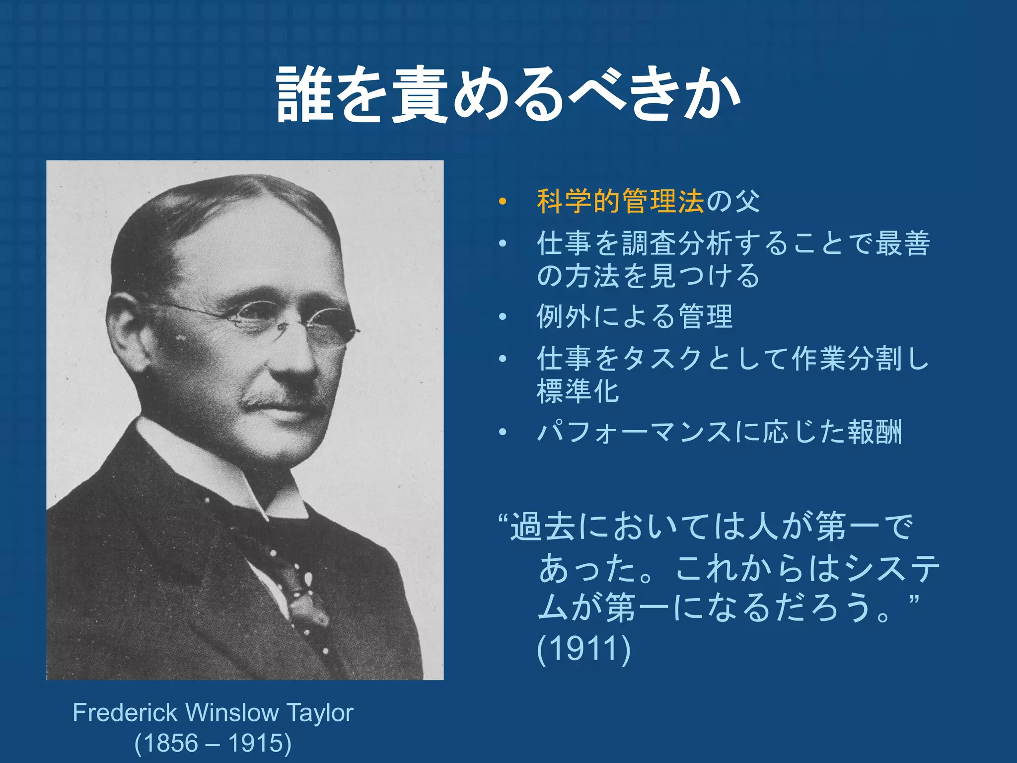 誰を責めるべきか
                           • 科学的管理法の父
                           • 仕事を調査分析することで最善
                             の方法を見つける
                           • 例外による管理
                           • 仕事をタスクとして作業分割し
                             標準化
                           • パフォーマンスに応じた報酬


                           “過去においては人が第一で
                             あった。これからはシステ
                             ムが第一になるだろう。”
                             (1911)
Frederick Winslow Taylor
     (1856 – 1915)
 