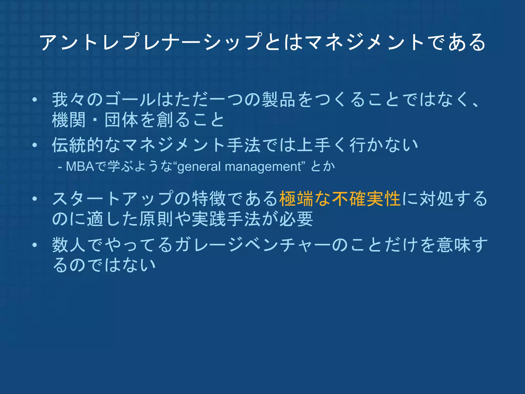 アントレプレナーシップとはマネジメントである

• 我々のゴールはただ一つの製品をつくることではなく、
  機関・団体を創ること
• 伝統的なマネジメント手法では上手く行かない
 - MBAで学ぶような“general management” とか

• スタートアップの特徴である極端な不確実性に対処する
  のに適した原則や実践手法が必要
• 数人でやってるガレージベンチャーのことだけを意味す
  るのではない
 