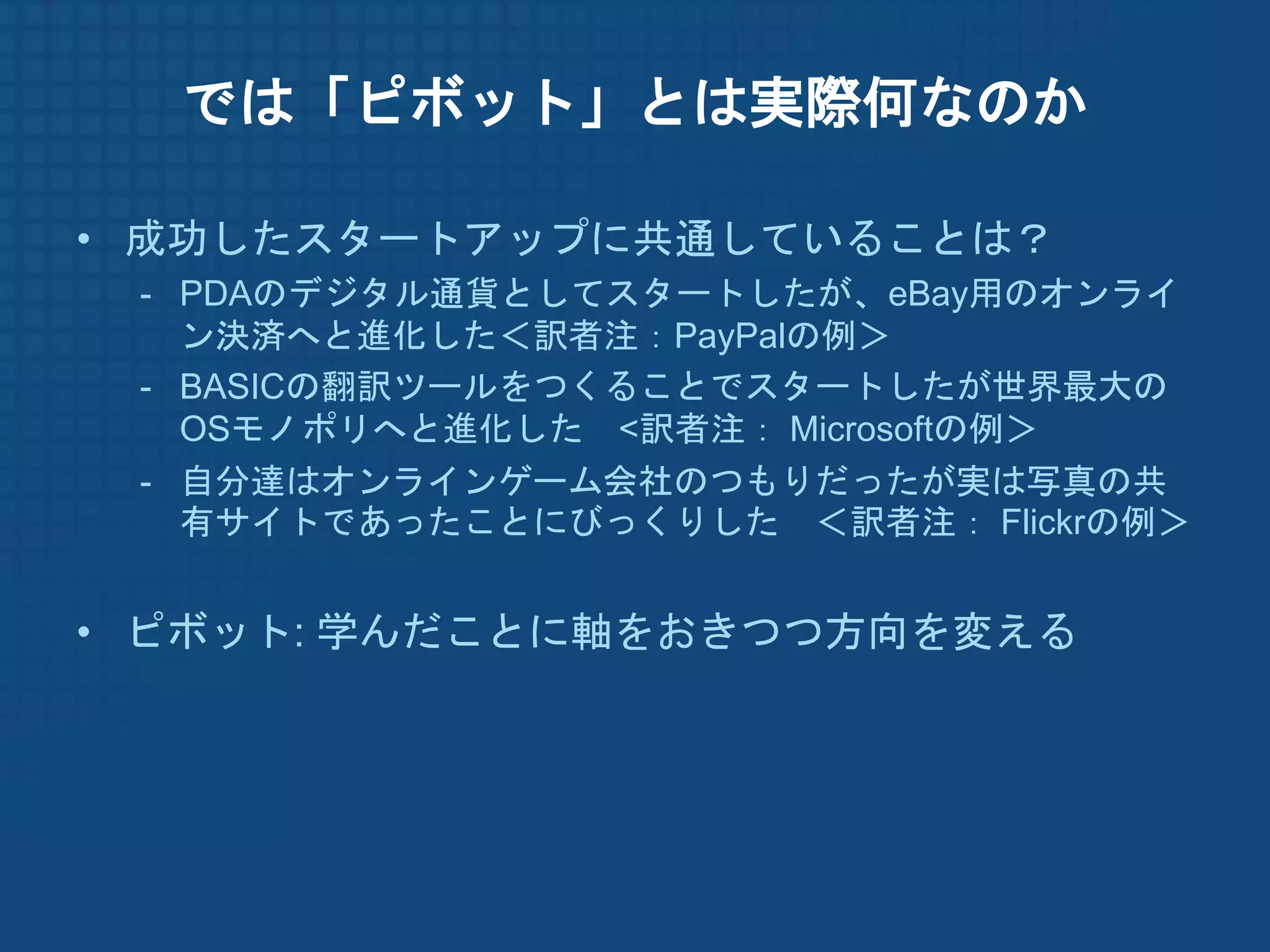 では「ピボット」とは実際何なのか

• 成功したスタートアップに共通していることは？
 - PDAのデジタル通貨としてスタートしたが、eBay用のオンライ
   ン決済へと進化した＜訳者注：PayPalの例＞
 - BASICの翻訳ツールをつくることでスタートしたが世界最大の
   OSモノポリへと進化した <訳者注： Microsoftの例＞
 - 自分達はオンラインゲーム会社のつもりだったが実は写真の共
   有サイトであったことにびっくりした ＜訳者注： Flickrの例＞


• ピボット: 学んだことに軸をおきつつ方向を変える
 