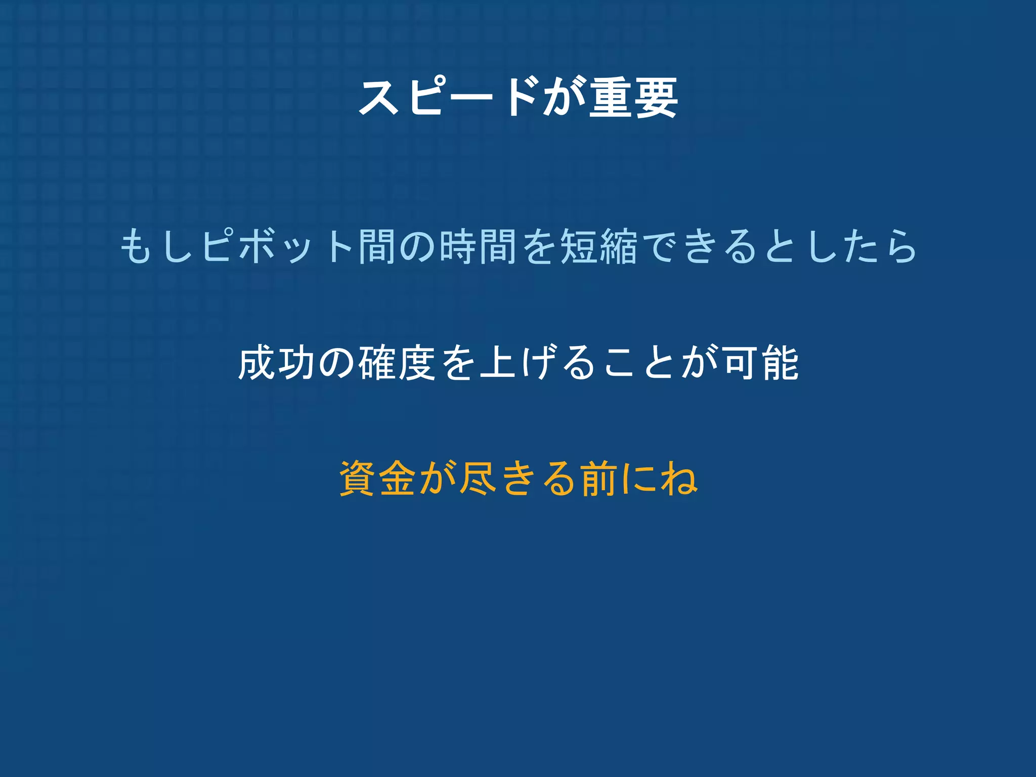 スピードが重要


もしピボット間の時間を短縮できるとしたら

  成功の確度を上げることが可能

     資金が尽きる前にね
 