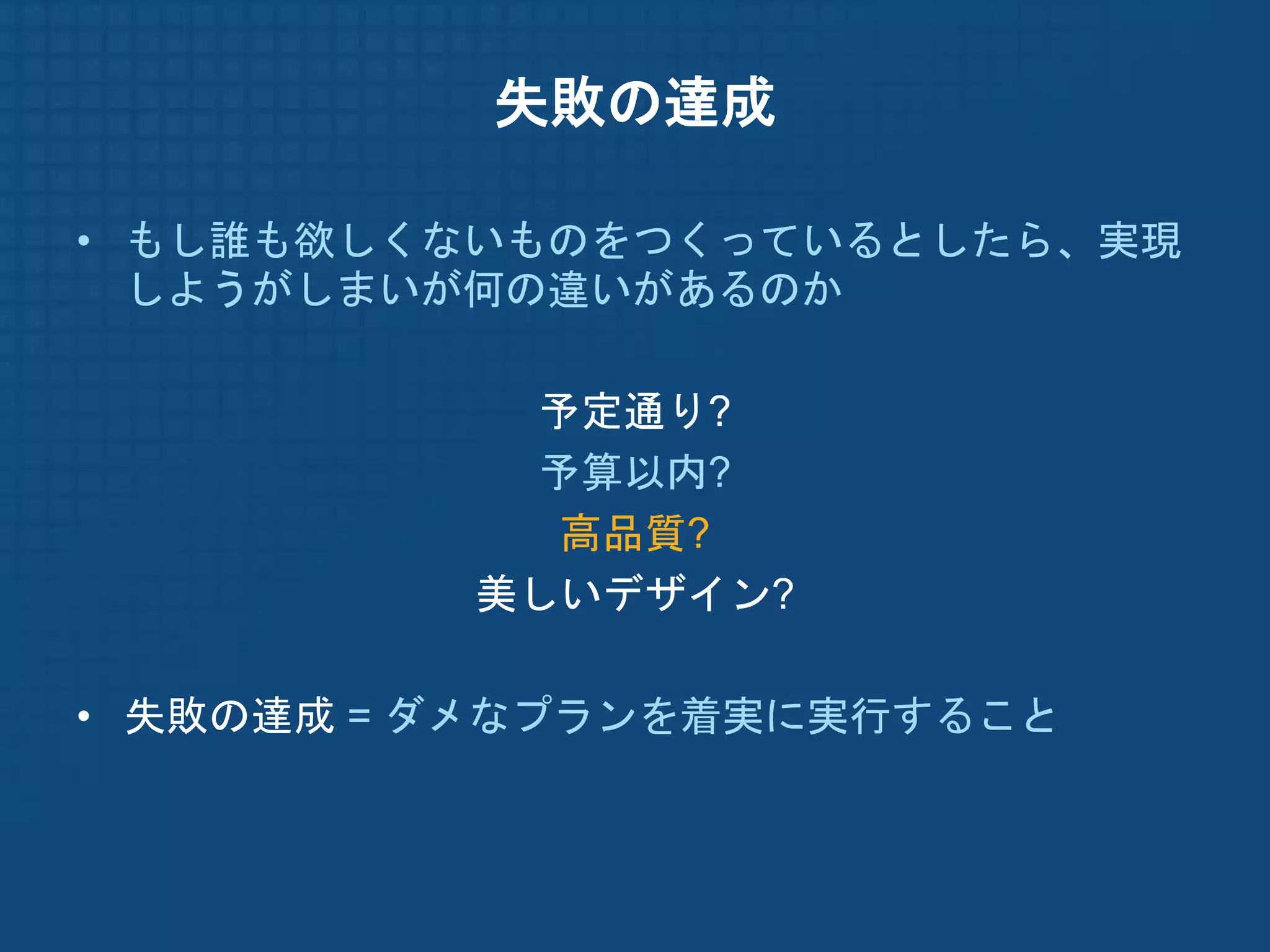 失敗の達成

• もし誰も欲しくないものをつくっているとしたら、実現
  しようがしまいが何の違いがあるのか

            予定通り?
            予算以内?
             高品質?
          美しいデザイン?

• 失敗の達成 = ダメなプランを着実に実行すること
 