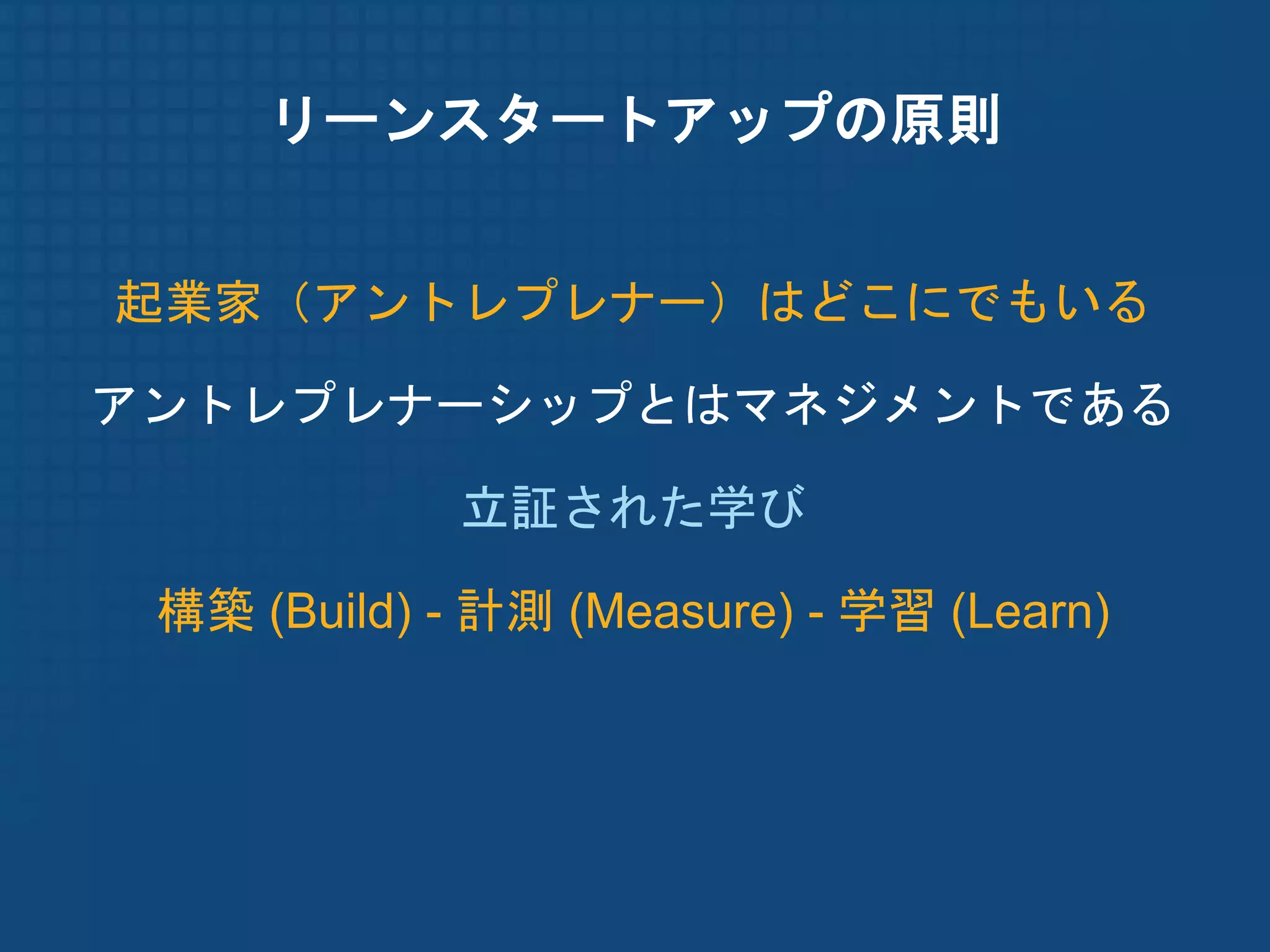 リーンスタートアップの原則


起業家（アントレプレナー）はどこにでもいる

アントレプレナーシップとはマネジメントである

             立証された学び

 構築 (Build) - 計測 (Measure) - 学習 (Learn)
 