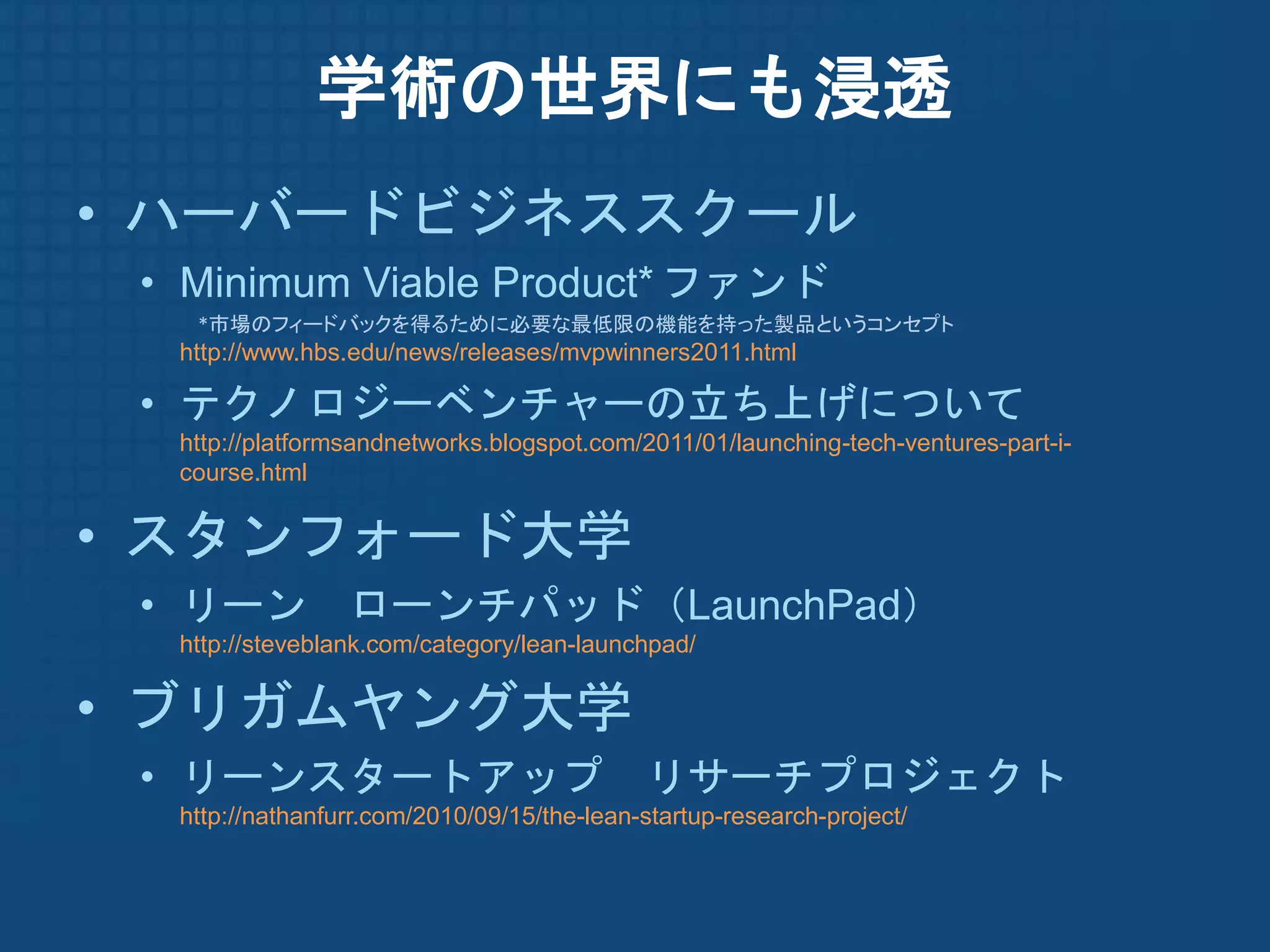 学術の世界にも浸透
• ハーバードビジネススクール
 • Minimum Viable Product* ファンド
   *市場のフィードバックを得るために必要な最低限の機能を持った製品というコンセプト
  http://www.hbs.edu/news/releases/mvpwinners2011.html

 • テクノロジーベンチャーの立ち上げについて
  http://platformsandnetworks.blogspot.com/2011/01/launching-tech-ventures-part-i-
  course.html


• スタンフォード大学
 • リーン ローンチパッド（LaunchPad）
  http://steveblank.com/category/lean-launchpad/


• ブリガムヤング大学
 • リーンスタートアップ                               リサーチプロジェクト
  http://nathanfurr.com/2010/09/15/the-lean-startup-research-project/
 