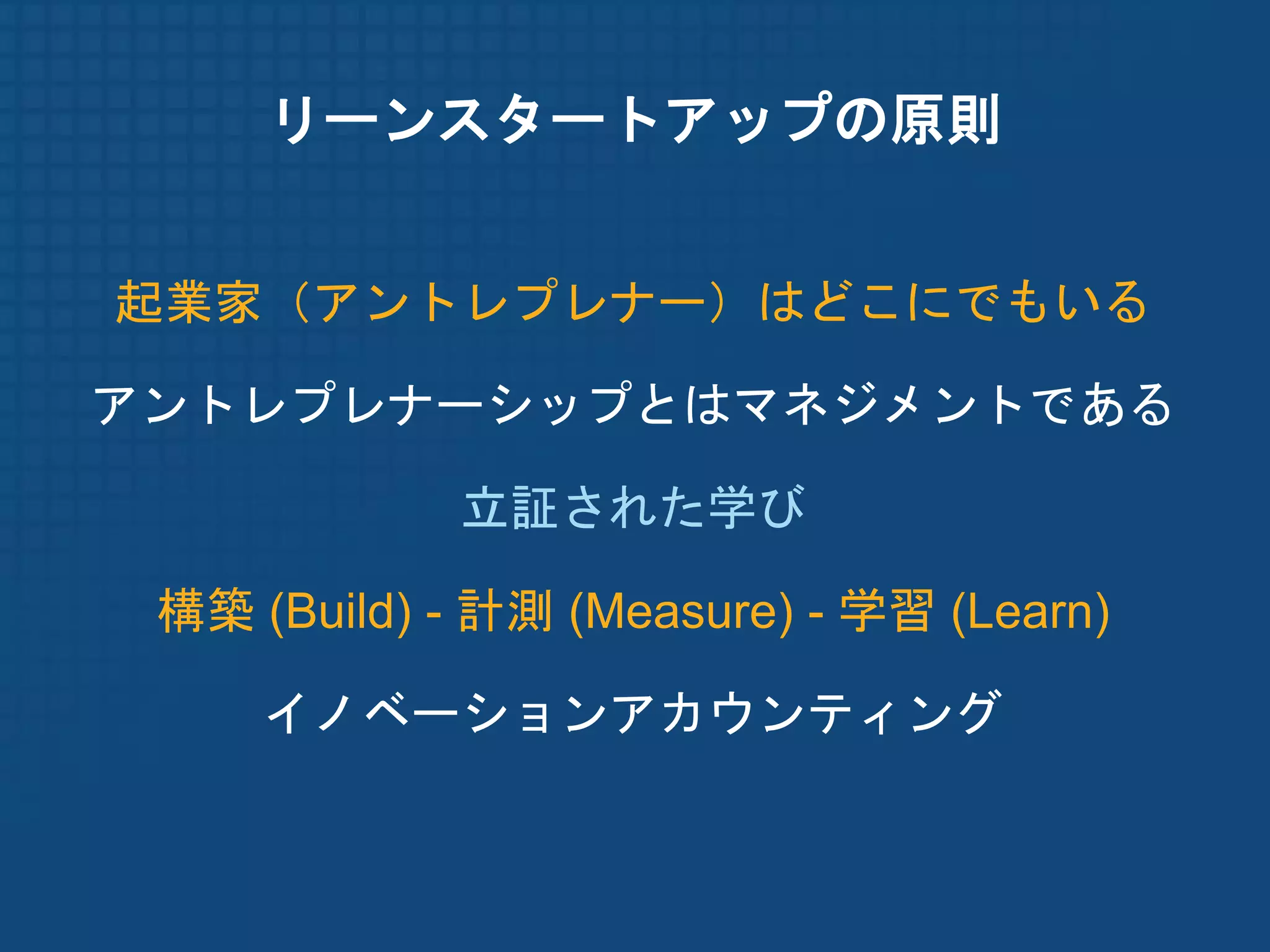 リーンスタートアップの原則


起業家（アントレプレナー）はどこにでもいる

アントレプレナーシップとはマネジメントである

             立証された学び

 構築 (Build) - 計測 (Measure) - 学習 (Learn)

     イノベーションアカウンティング
 