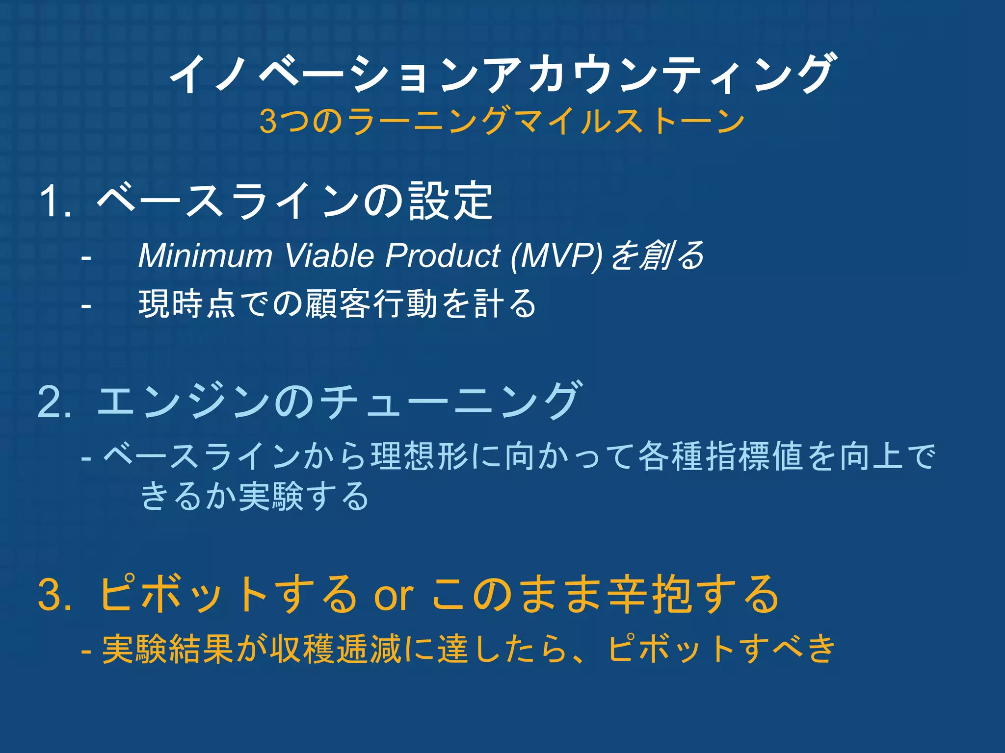 イノベーションアカウンティング
           3つのラーニングマイルストーン

1. ベースラインの設定
 -   Minimum Viable Product (MVP)を創る
 -   現時点での顧客行動を計る


2. エンジンのチューニング
 - ベースラインから理想形に向かって各種指標値を向上で
    きるか実験する


3. ピボットする or このまま辛抱する
 - 実験結果が収穫逓減に達したら、ピボットすべき
 