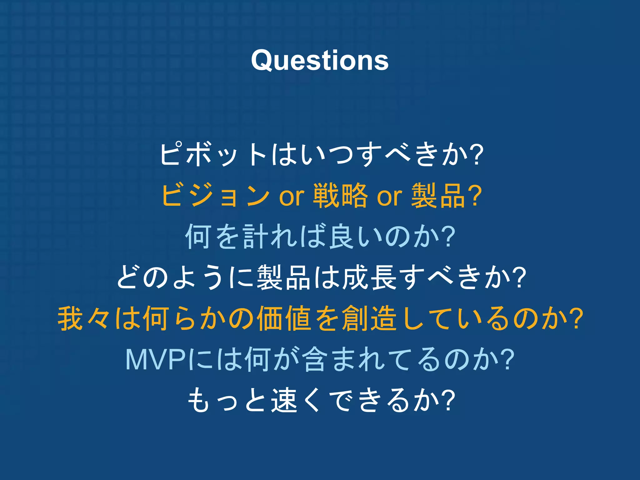 Questions


   ピボットはいつすべきか?
    ビジョン or 戦略 or 製品?
     何を計れば良いのか?
  どのように製品は成長すべきか?
我々は何らかの価値を創造しているのか?
  MVPには何が含まれてるのか?
     もっと速くできるか?
 