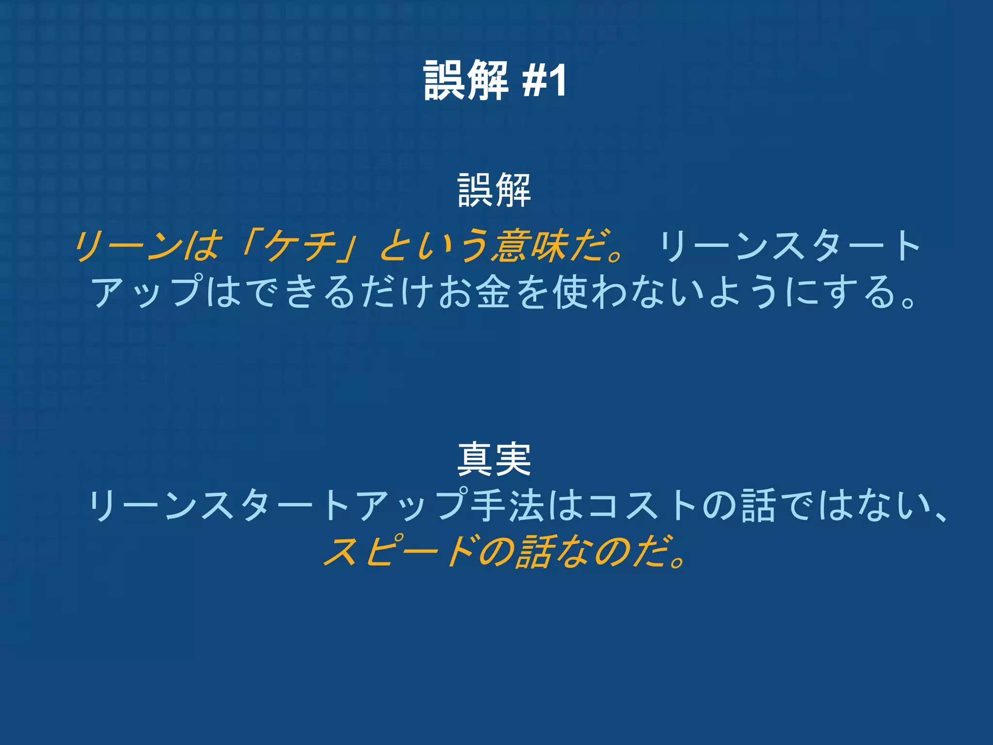 誤解 #1

          誤解
リーンは「ケチ」という意味だ。 リーンスタート
アップはできるだけお金を使わないようにする。



          真実
リーンスタートアップ手法はコストの話ではない、
      スピードの話なのだ。
 
