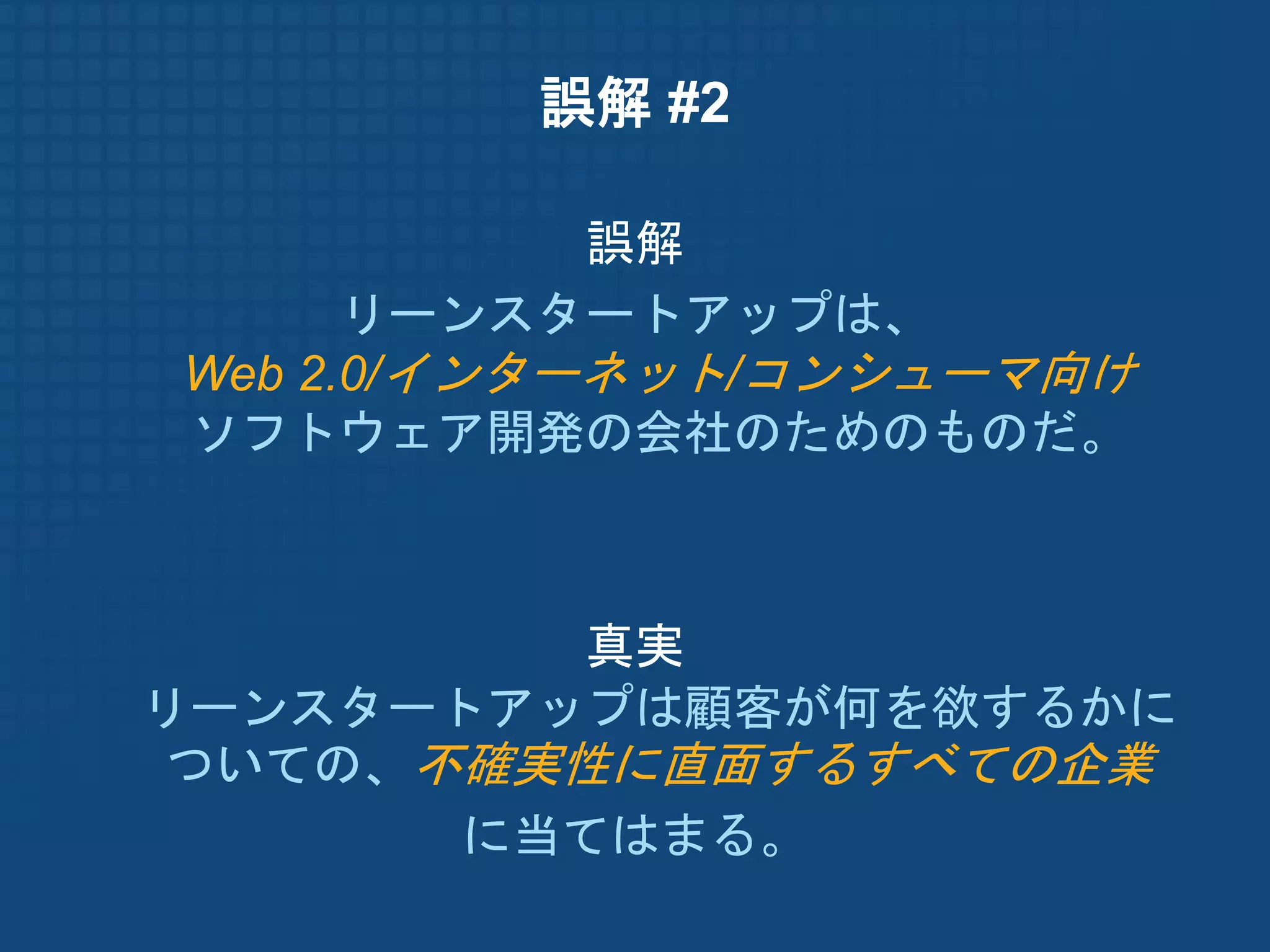 誤解 #2

            誤解
      リーンスタートアップは、
Web 2.0/インターネット/コンシューマ向け
ソフトウェア開発の会社のためのものだ。



         真実
リーンスタートアップは顧客が何を欲するかに
ついての、不確実性に直面するすべての企業
       に当てはまる。
 