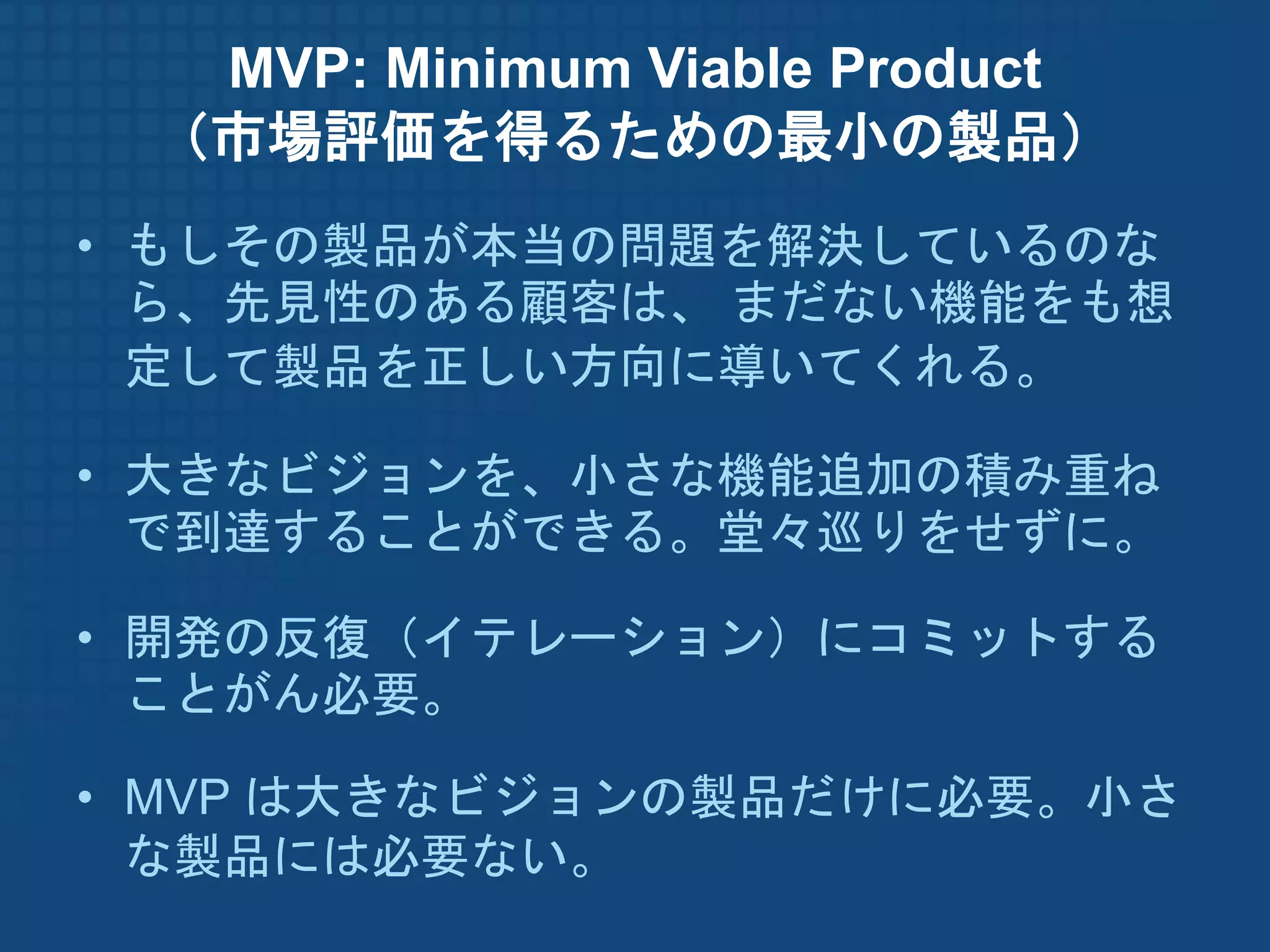 MVP: Minimum Viable Product
 （市場評価を得るための最小の製品）
• もしその製品が本当の問題を解決しているのな
  ら、先見性のある顧客は、 まだない機能をも想
  定して製品を正しい方向に導いてくれる。

• 大きなビジョンを、小さな機能追加の積み重ね
  で到達することができる。堂々巡りをせずに。

• 開発の反復（イテレーション）にコミットする
  ことがん必要。

• MVP は大きなビジョンの製品だけに必要。小さ
  な製品には必要ない。
 