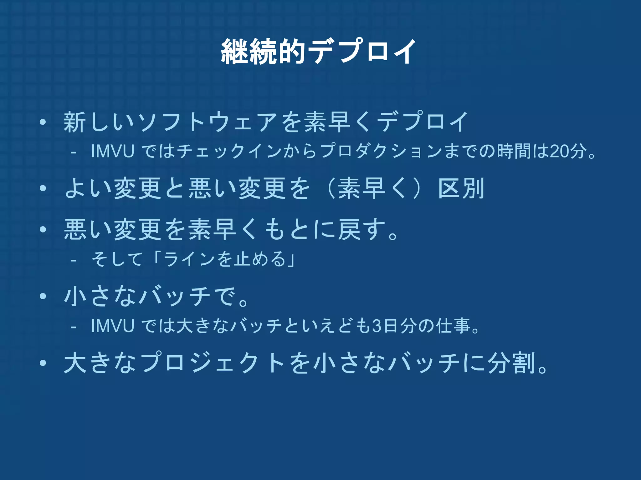 継続的デプロイ

• 新しいソフトウェアを素早くデプロイ
 - IMVU ではチェックインからプロダクションまでの時間は20分。

• よい変更と悪い変更を（素早く）区別
• 悪い変更を素早くもとに戻す。
 - そして「ラインを止める」

• 小さなバッチで。
 - IMVU では大きなバッチといえども3日分の仕事。

• 大きなプロジェクトを小さなバッチに分割。
 