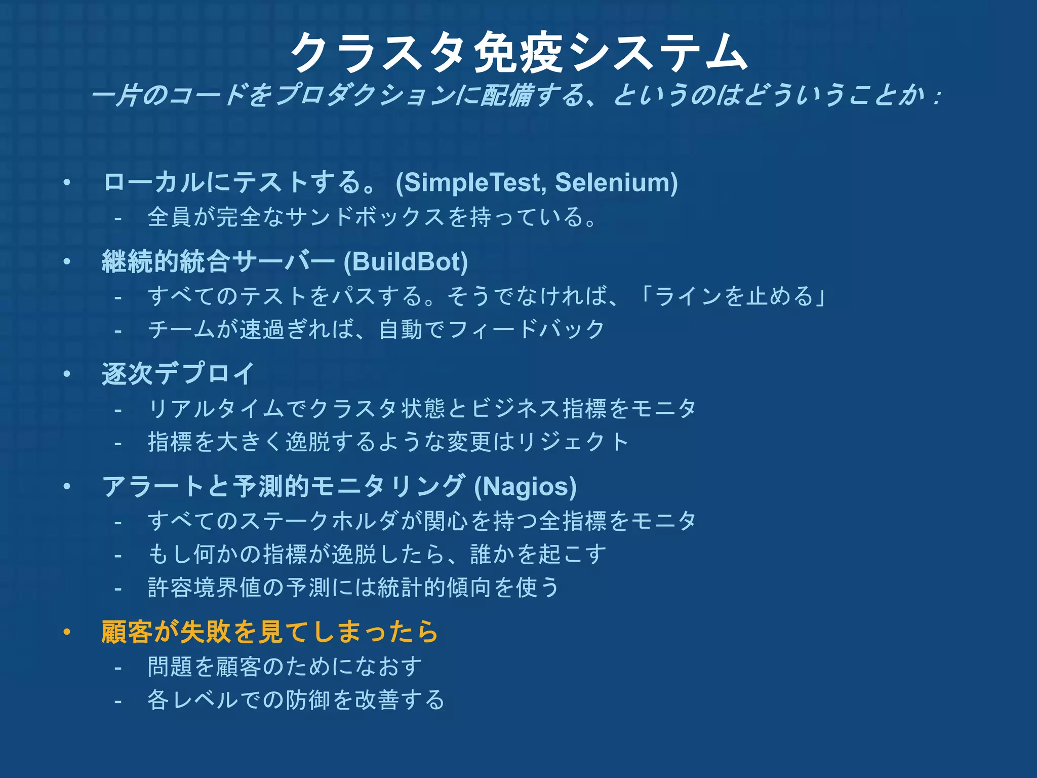 クラスタ免疫システム
    一片のコードをプロダクションに配備する、というのはどういうことか：


•   ローカルにテストする。 (SimpleTest, Selenium)
     -   全員が完全なサンドボックスを持っている。
•   継続的統合サーバー (BuildBot)
     -   すべてのテストをパスする。そうでなければ、「ラインを止める」
     -   チームが速過ぎれば、自動でフィードバック
•   逐次デプロイ
     -   リアルタイムでクラスタ状態とビジネス指標をモニタ
     -   指標を大きく逸脱するような変更はリジェクト
•   アラートと予測的モニタリング (Nagios)
     -   すべてのステークホルダが関心を持つ全指標をモニタ
     -   もし何かの指標が逸脱したら、誰かを起こす
     -   許容境界値の予測には統計的傾向を使う
•   顧客が失敗を見てしまったら
     -   問題を顧客のためになおす
     -   各レベルでの防御を改善する
 
