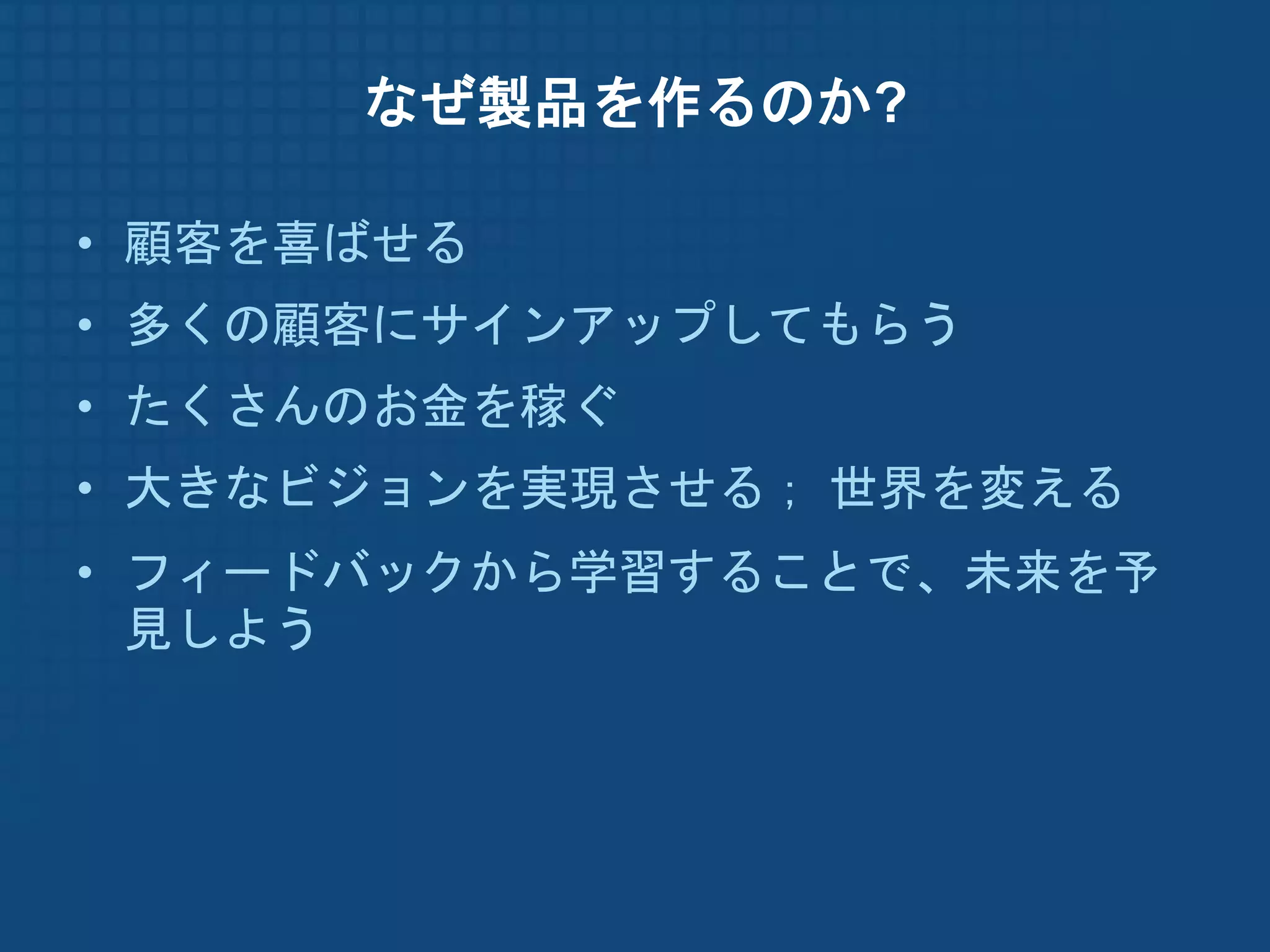 なぜ製品を作るのか?

• 顧客を喜ばせる
• 多くの顧客にサインアップしてもらう
• たくさんのお金を稼ぐ
• 大きなビジョンを実現させる； 世界を変える
• フィードバックから学習することで、未来を予
  見しよう
 