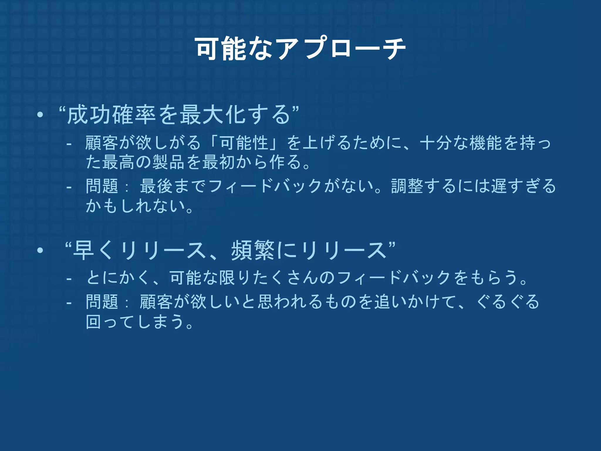 可能なアプローチ

• “成功確率を最大化する”
 - 顧客が欲しがる「可能性」を上げるために、十分な機能を持っ
   た最高の製品を最初から作る。
 - 問題： 最後までフィードバックがない。調整するには遅すぎる
   かもしれない。

• “早くリリース、頻繁にリリース”
 - とにかく、可能な限りたくさんのフィードバックをもらう。
 - 問題： 顧客が欲しいと思われるものを追いかけて、ぐるぐる
   回ってしまう。
 