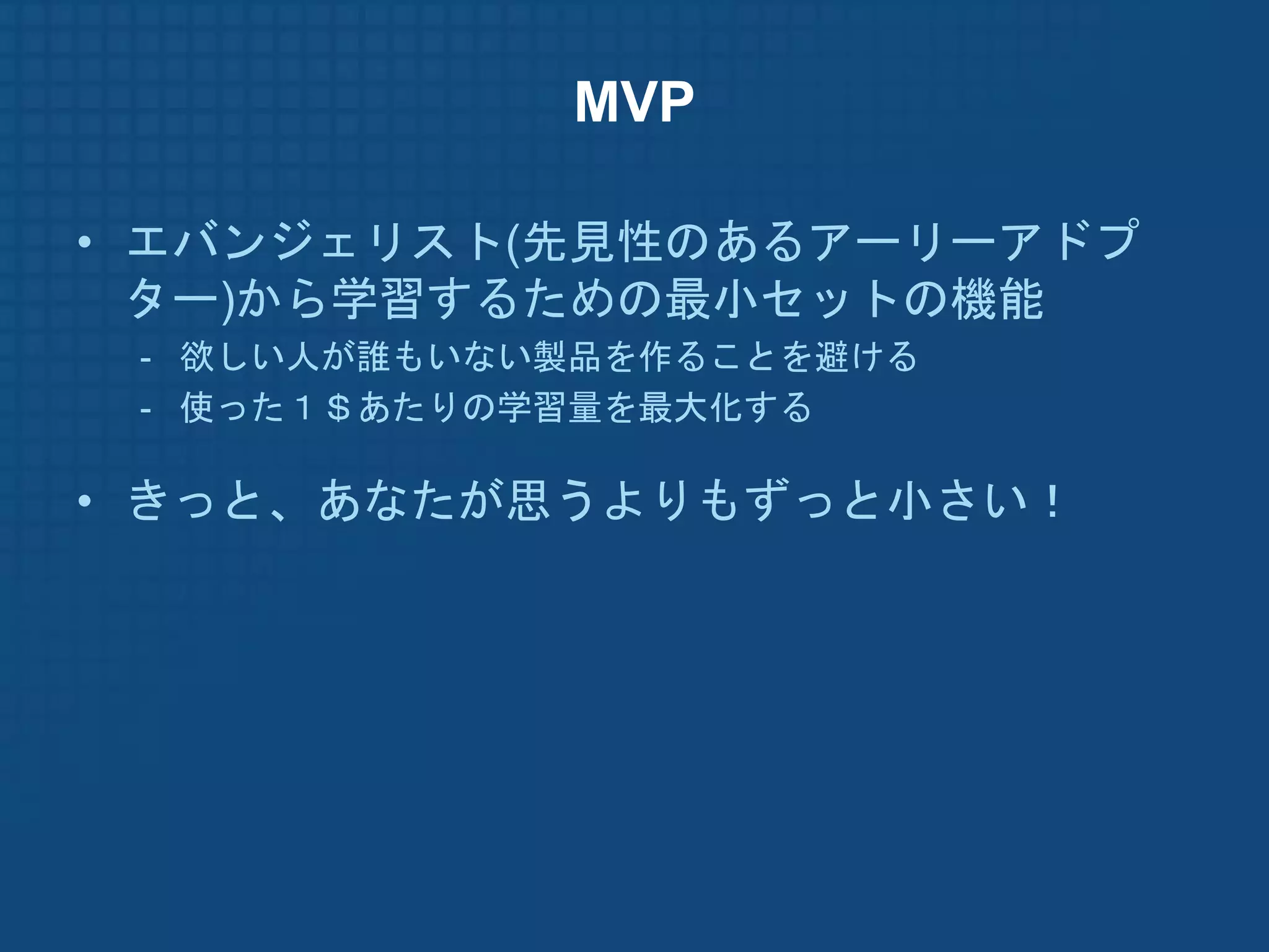 MVP

• エバンジェリスト(先見性のあるアーリーアドプ
  ター)から学習するための最小セットの機能
 - 欲しい人が誰もいない製品を作ることを避ける
 - 使った１＄あたりの学習量を最大化する

• きっと、あなたが思うよりもずっと小さい！
 