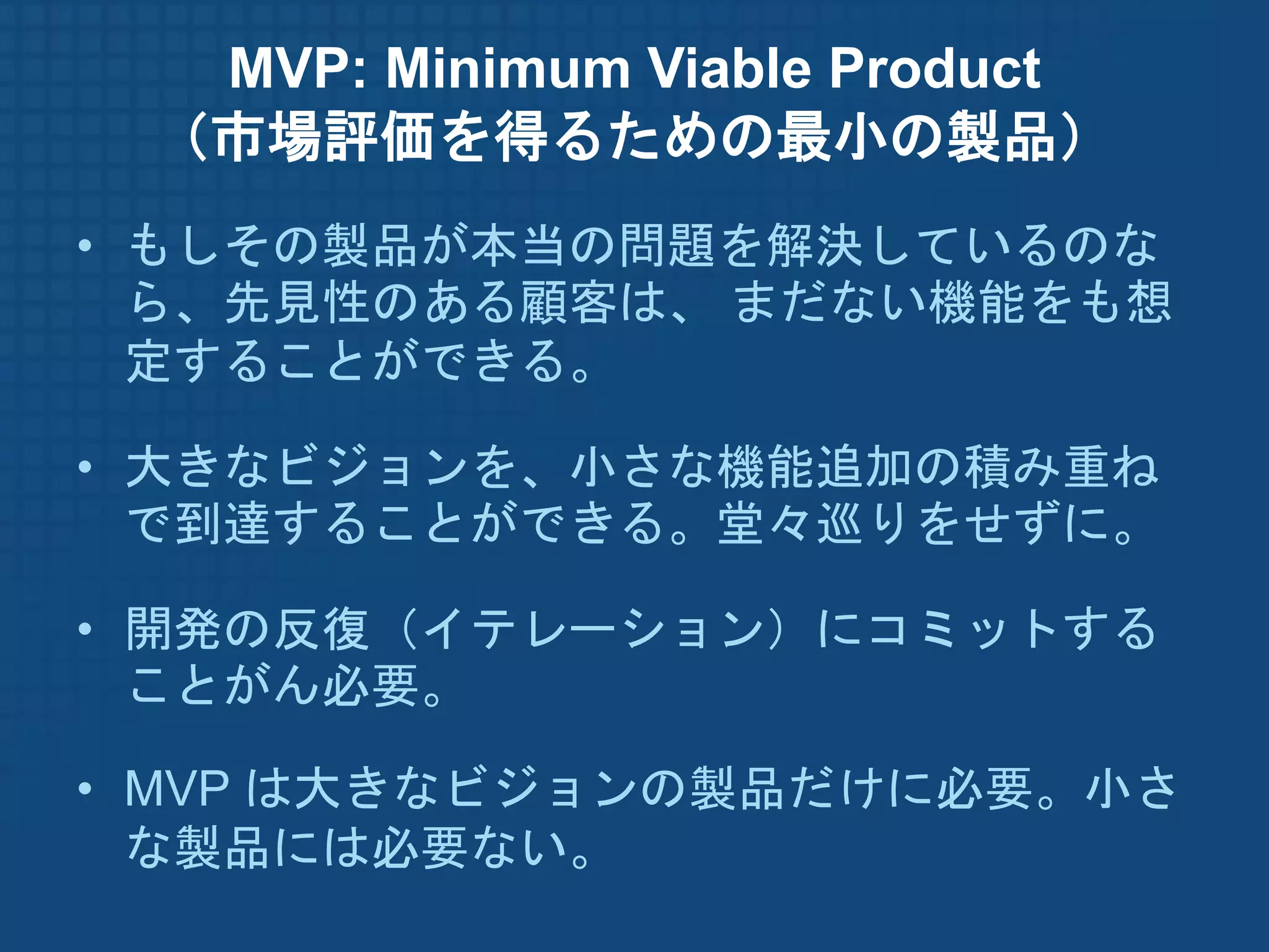 MVP: Minimum Viable Product
 （市場評価を得るための最小の製品）
• もしその製品が本当の問題を解決しているのな
  ら、先見性のある顧客は、 まだない機能をも想
  定することができる。

• 大きなビジョンを、小さな機能追加の積み重ね
  で到達することができる。堂々巡りをせずに。

• 開発の反復（イテレーション）にコミットする
  ことがん必要。

• MVP は大きなビジョンの製品だけに必要。小さ
  な製品には必要ない。
 