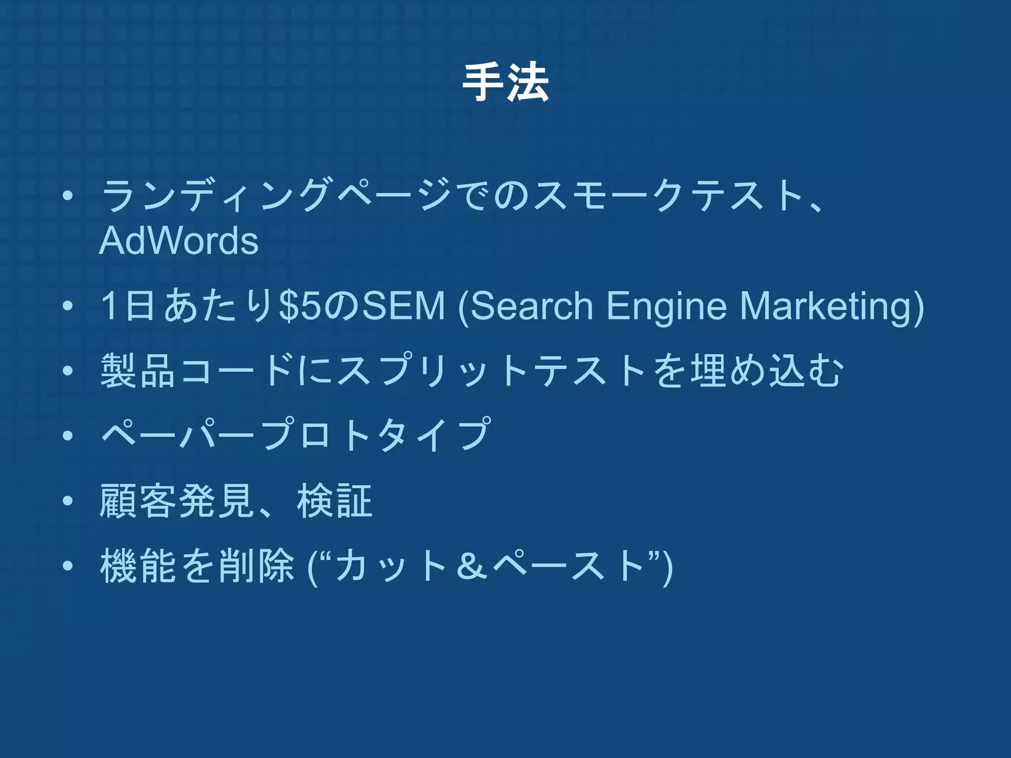 手法

• ランディングページでのスモークテスト、
  AdWords
• 1日あたり$5のSEM (Search Engine Marketing)
• 製品コードにスプリットテストを埋め込む
• ペーパープロトタイプ
• 顧客発見、検証
• 機能を削除 (“カット＆ペースト”)
 