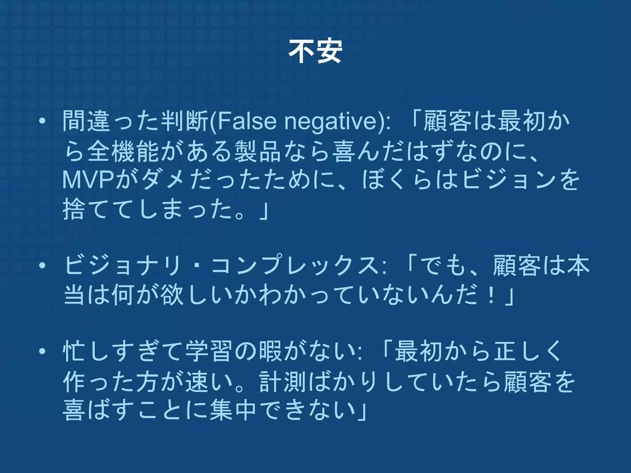 不安

• 間違った判断(False negative): 「顧客は最初か
  ら全機能がある製品なら喜んだはずなのに、
  MVPがダメだったために、ぼくらはビジョンを
  捨ててしまった。」

• ビジョナリ・コンプレックス: 「でも、顧客は本
  当は何が欲しいかわかっていないんだ！」

• 忙しすぎて学習の暇がない: 「最初から正しく
  作った方が速い。計測ばかりしていたら顧客を
  喜ばすことに集中できない」
 