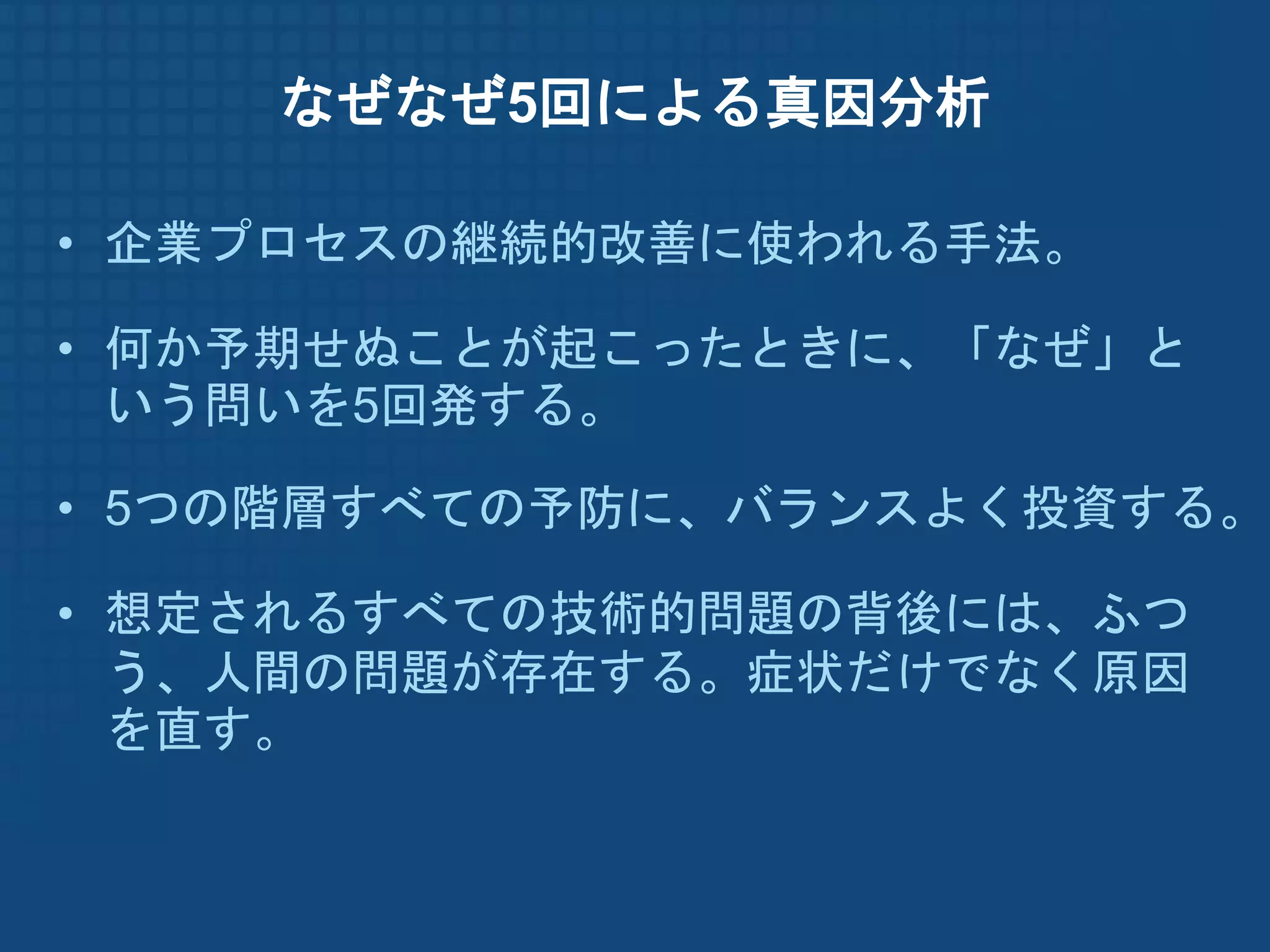 なぜなぜ5回による真因分析

• 企業プロセスの継続的改善に使われる手法。

• 何か予期せぬことが起こったときに、「なぜ」と
  いう問いを5回発する。

• 5つの階層すべての予防に、バランスよく投資する。

• 想定されるすべての技術的問題の背後には、ふつ
  う、人間の問題が存在する。症状だけでなく原因
  を直す。
 