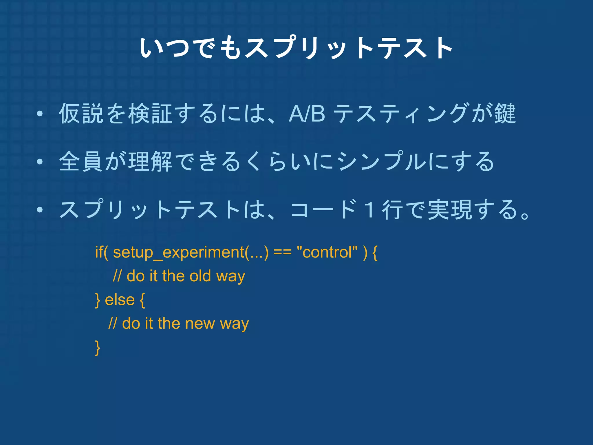 いつでもスプリットテスト

• 仮説を検証するには、A/B テスティングが鍵

• 全員が理解できるくらいにシンプルにする

• スプリットテストは、コード１行で実現する。
  if( setup_experiment(...) == "control" ) {
      // do it the old way
  } else {
     // do it the new way
  }
 
