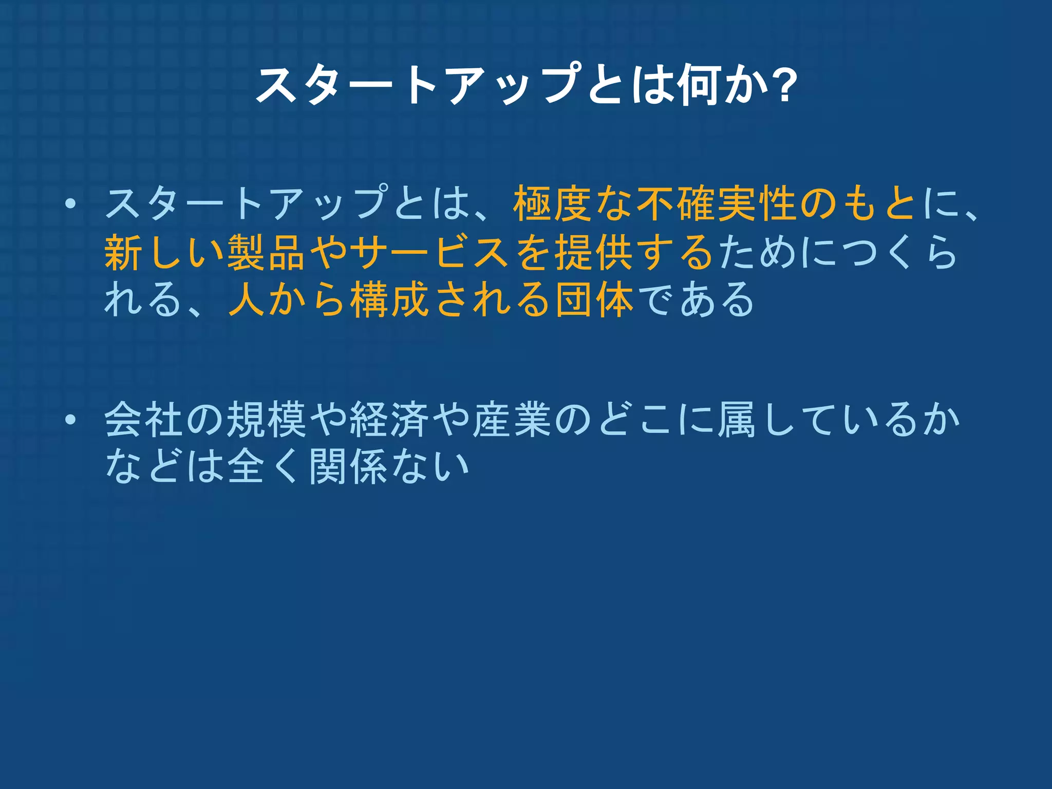 スタートアップとは何か?

• スタートアップとは、極度な不確実性のもとに、
  新しい製品やサービスを提供するためにつくら
  れる、人から構成される団体である

• 会社の規模や経済や産業のどこに属しているか
  などは全く関係ない
 