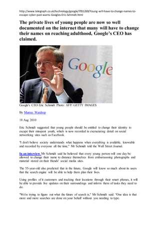 http://www.telegraph.co.uk/technology/google/7951269/Young-will-have-to-change-names-to-
escape-cyber-past-warns-Googles-Eric-Schmidt.html
The private lives of young people are now so well
documented on the internet that many will have to change
their names on reaching adulthood, Google’s CEO has
claimed.
Google's CEO Eric Schmidt Photo: AFP/ GETTY IMAGES
By Murray Wardrop
18 Aug 2010
Eric Schmidt suggested that young people should be entitled to change their identity to
escape their misspent youth, which is now recorded in excruciating detail on social
networking sites such as Facebook.
"I don't believe society understands what happens when everything is available, knowable
and recorded by everyone all the time," Mr Schmidt told the Wall Street Journal.
In an interview Mr Schmidt said he believed that every young person will one day be
allowed to change their name to distance themselves from embarrasssing photographs and
material stored on their friends' social media sites.
The 55-year-old also predicted that in the future, Google will know so much about its users
that the search engine will be able to help them plan their lives.
Using profiles of it customers and tracking their locations through their smart phones, it will
be able to provide live updates on their surroundings and inform them of tasks they need to
do.
"We're trying to figure out what the future of search is," Mr Schmidt said. “One idea is that
more and more searches are done on your behalf without you needing to type.
 