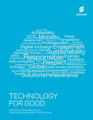 technology
forgood
ERICSSON SUSTAINABILITY AND
CORPORATE RESPONSIBILITY REPORT 2012
Mobility
Business
Respect
Perseverance
Professionalism
Environment
Diversity
Anti-corruption
Accessibility
Transparency
Responsible
Global
Solutions
Digital inclusion Engagement
Public-private partnership
Networked Society
Innovation
Advocacy
Development
Energy
Employee
Broadband
Ethics
Urbanization
Products
Services
Social media
Trust
Collaboration
Corporate
responsibility
Connectivity
ICT
Community
Human Rights
Cloud
Cyber security
SustainabilityLocal
Refugee reconnection
Peace
Education
Health
Livelihood
Smart grids
Supply chain
Cities
Climate change
Employee engagement
 