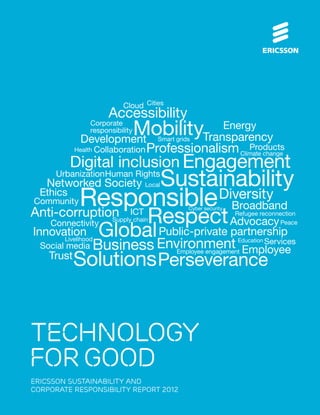 Cloud Cities
                     Accessibility
                    MobilityTransparency
               Corporate
               responsibility
            Development
                                Energy
                                     Smart grids
           Health Collaboration   Professionalism Climate change
                                                     Products
           Digital inclusion Engagement
      Urbanization Human Rights
   Networked Society Local           Sustainability
  Ethics
        Responsible
Community
                                                           Diversity
                                                    Broadband
Anti-corruption                   Respect
                                               Cyber security
                            ICT                      Refugee reconnection
                      Supply chain
                                                    Advocacy Peace
                Global
    Connectivity
Innovation                           Public-private partnership
  Social media Business Environment
      Livelihood                                                Education Services
                                    Employee
          Solutions Perseverance
                                           Employee engagement
    Trust




technology
for good
ERICSSON SUSTAINABILITY AND
CORPORATE RESPONSIBILITY REPORT 2012
 