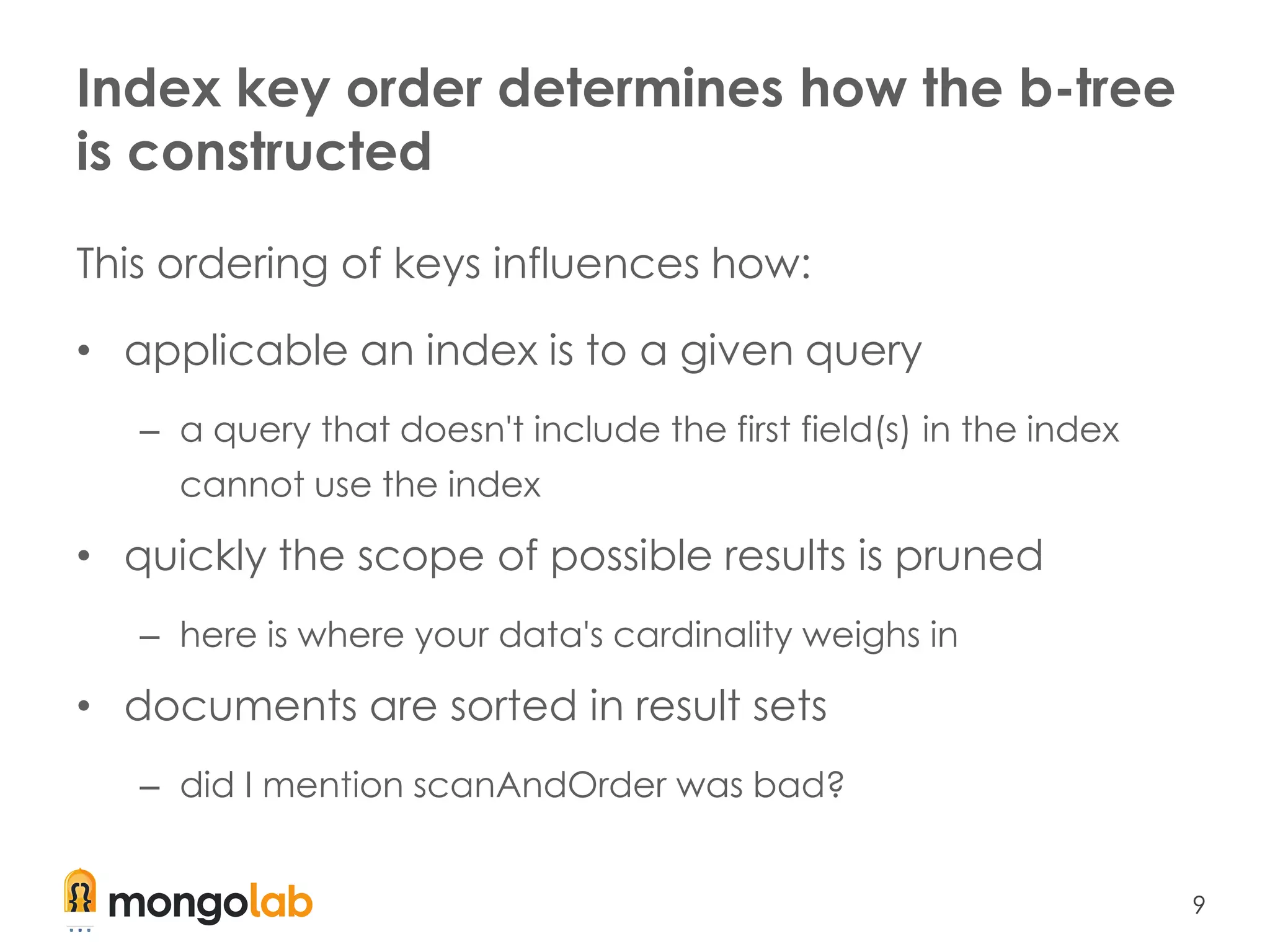 9
Index key order determines how the b-tree
is constructed
This ordering of keys influences how:
• applicable an index is to a given query
– a query that doesn't include the first field(s) in the index
cannot use the index
• quickly the scope of possible results is pruned
– here is where your data's cardinality weighs in
• documents are sorted in result sets
– did I mention scanAndOrder was bad?
 
