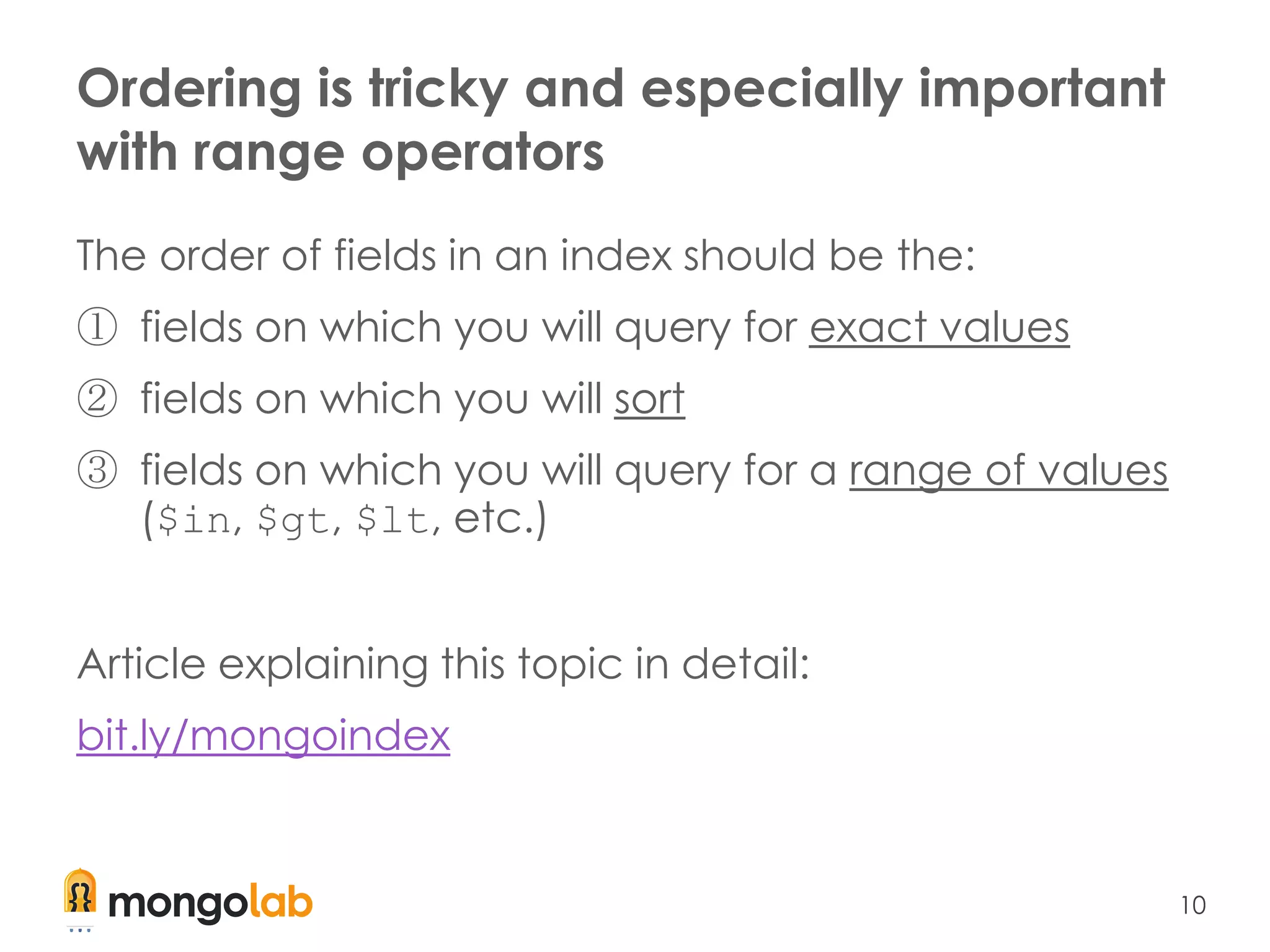 10
Ordering is tricky and especially important
with range operators
The order of fields in an index should be the:
① fields on which you will query for exact values
② fields on which you will sort
③ fields on which you will query for a range of values
($in, $gt, $lt, etc.)
Article explaining this topic in detail:
bit.ly/mongoindex
 