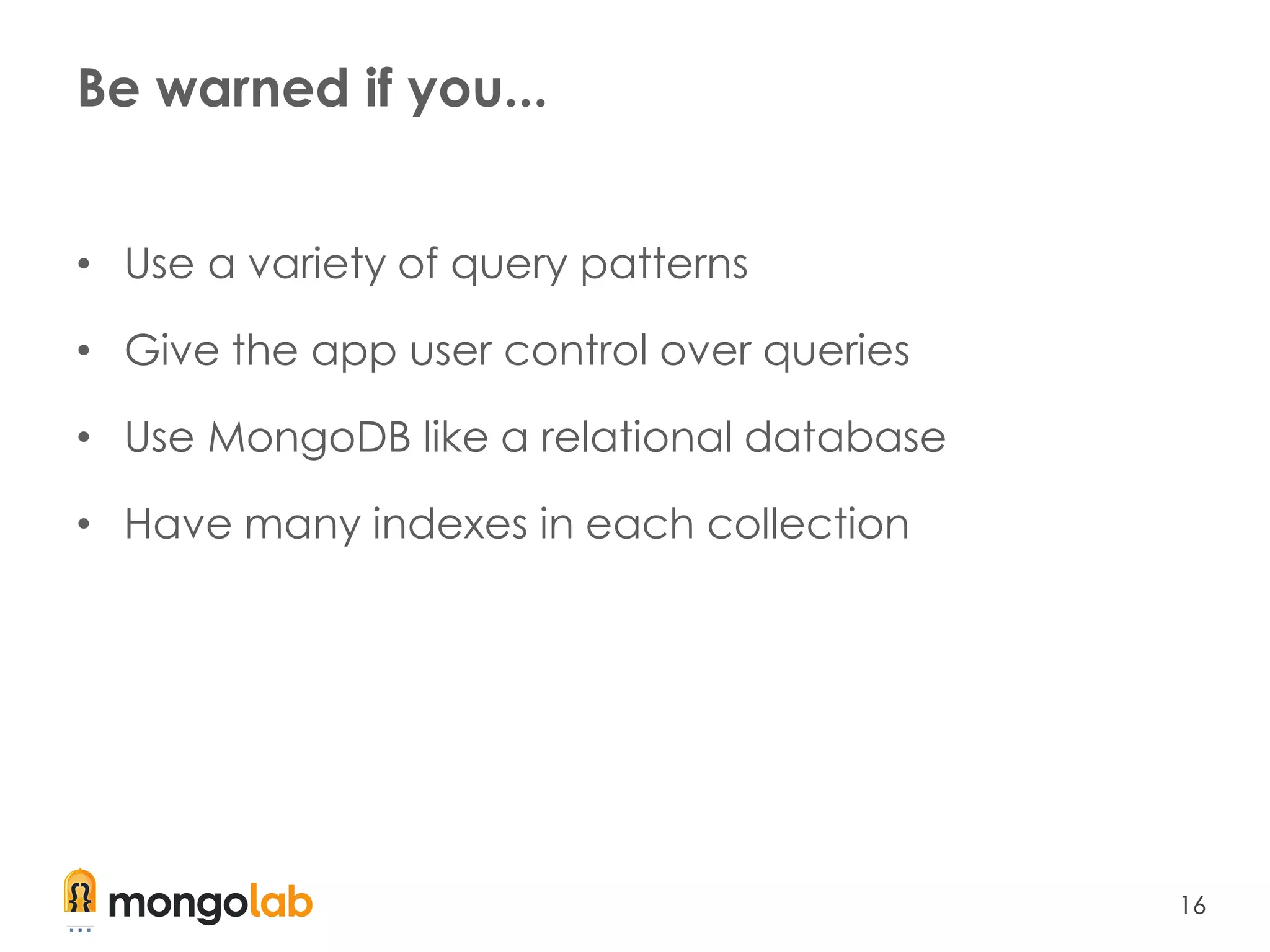 16
Be warned if you...
• Use a variety of query patterns
• Give the app user control over queries
• Use MongoDB like a relational database
• Have many indexes in each collection
 
